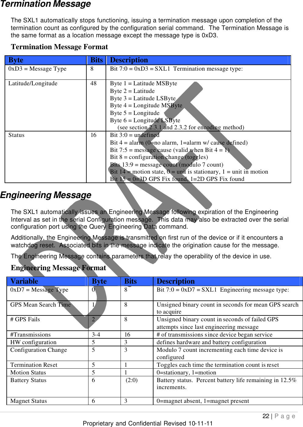  22 | Page Proprietary and Confidential Revised 10-11-11  Termination Message The SXL1 automatically stops functioning, issuing a termination message upon completion of the termination count as configured by the configuration serial command.  The Termination Message is the same format as a location message except the message type is 0xD3. Termination Message Format Byte Bits Description 0xD3 = Message Type 8 Bit 7:0 = 0xD3 = SXL1  Termination message type:  Latitude/Longitude 48  Byte 1 = Latitude MSByte Byte 2 = Latitude Byte 3 = Latitude LSByte Byte 4 = Longitude MSByte Byte 5 = Longitude Byte 6 = Longitude LSByte       (see section 2.3.1 and 2.3.2 for encoding method) Status 16 Bit 3:0 = undefined Bit 4 = alarm (0=no alarm, 1=alarm w/ cause defined) Bit 7:5 = message cause (valid when Bit 4 = 1) Bit 8 = configuration change (toggles) Bits 13:9 = message count (modulo 7 count) Bit 14 = motion state, 0 = unit is stationary, 1 = unit in motion Bit 15 = 0=3D GPS Fix found, 1=2D GPS Fix found Engineering Message The SXL1 automatically issues an Engineering Message following expiration of the Engineering Interval as set in the serial Configuration message.  This data may also be extracted over the serial configuration port using the Query Engineering Data command. Additionally, the Engineering Message is transmitted on first run of the device or if it encounters a watchdog reset.  Associated bits in the message indicate the origination cause for the message. The Engineering Message contains parameters that relay the operability of the device in use.   Engineering Message Format Variable Byte Bits Description 0xD7 = Message Type 0 8 Bit 7:0 = 0xD7 = SXL1  Engineering message type:  GPS Mean Search Time 1 8 Unsigned binary count in seconds for mean GPS search to acquire # GPS Fails  2 8 Unsigned binary count in seconds of failed GPS attempts since last engineering message #Transmissions 3-4 16 # of transmissions since device began service HW configuration 5 3 defines hardware and battery configuration Configuration Change 5 3 Modulo 7 count incrementing each time device is configured Termination Reset 5 1 Toggles each time the termination count is reset Motion Status 5 1 0=stationary, 1=motion Battery Status 6  (2:0) Battery status.  Percent battery life remaining in 12.5% increments. Magnet Status 6 3 0=magnet absent, 1=magnet present 