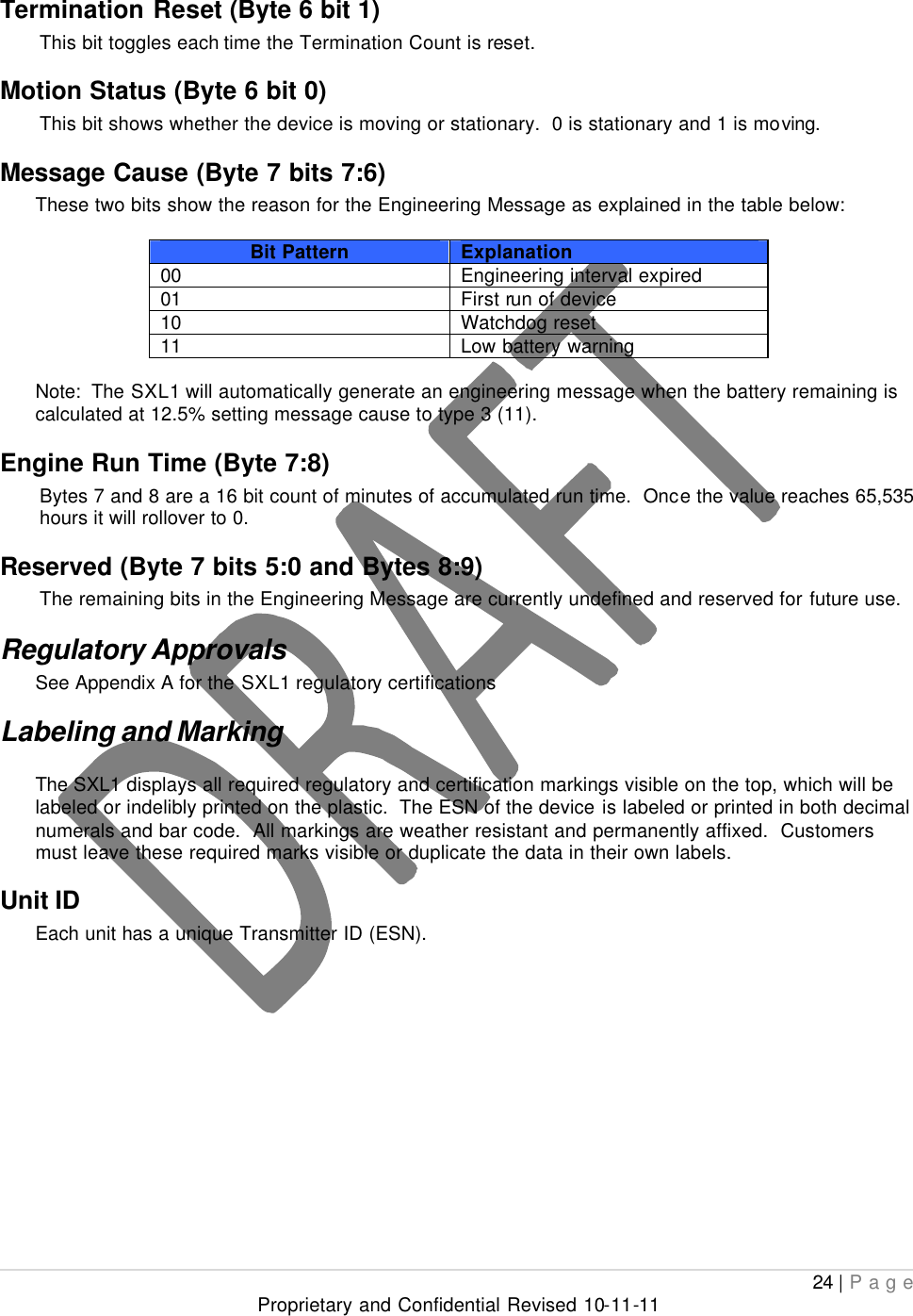  24 | Page Proprietary and Confidential Revised 10-11-11  Termination Reset (Byte 6 bit 1) This bit toggles each time the Termination Count is reset. Motion Status (Byte 6 bit 0) This bit shows whether the device is moving or stationary.  0 is stationary and 1 is moving. Message Cause (Byte 7 bits 7:6) These two bits show the reason for the Engineering Message as explained in the table below:  Bit Pattern Explanation 00 Engineering interval expired 01 First run of device 10 Watchdog reset 11 Low battery warning  Note:  The SXL1 will automatically generate an engineering message when the battery remaining is calculated at 12.5% setting message cause to type 3 (11). Engine Run Time (Byte 7:8) Bytes 7 and 8 are a 16 bit count of minutes of accumulated run time.  Once the value reaches 65,535 hours it will rollover to 0.   Reserved (Byte 7 bits 5:0 and Bytes 8:9) The remaining bits in the Engineering Message are currently undefined and reserved for future use. Regulatory Approvals See Appendix A for the SXL1 regulatory certifications Labeling and Marking The SXL1 displays all required regulatory and certification markings visible on the top, which will be labeled or indelibly printed on the plastic.  The ESN of the device is labeled or printed in both decimal numerals and bar code.  All markings are weather resistant and permanently affixed.  Customers must leave these required marks visible or duplicate the data in their own labels. Unit ID  Each unit has a unique Transmitter ID (ESN). 