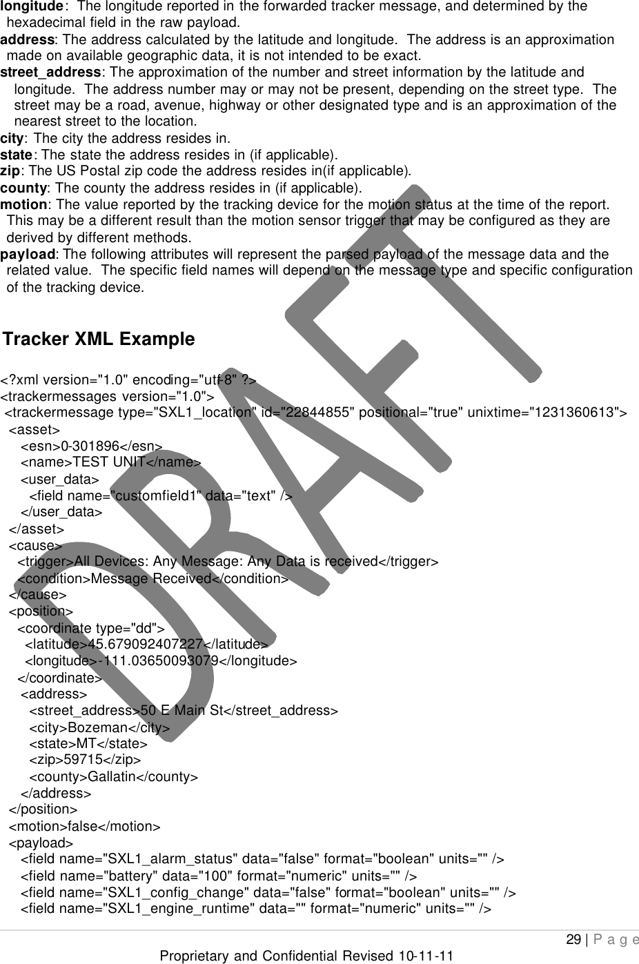  29 | Page Proprietary and Confidential Revised 10-11-11  longitude:  The longitude reported in the forwarded tracker message, and determined by the hexadecimal field in the raw payload. address: The address calculated by the latitude and longitude.  The address is an approximation made on available geographic data, it is not intended to be exact. street_address: The approximation of the number and street information by the latitude and longitude.  The address number may or may not be present, depending on the street type.  The street may be a road, avenue, highway or other designated type and is an approximation of the nearest street to the location. city: The city the address resides in. state: The state the address resides in (if applicable). zip: The US Postal zip code the address resides in(if applicable). county: The county the address resides in (if applicable). motion: The value reported by the tracking device for the motion status at the time of the report.  This may be a different result than the motion sensor trigger that may be configured as they are derived by different methods. payload: The following attributes will represent the parsed payload of the message data and the related value.  The specific field names will depend on the message type and specific configuration of the tracking device.  Tracker XML Example  &lt;?xml version=&quot;1.0&quot; encoding=&quot;utf-8&quot; ?&gt; &lt;trackermessages version=&quot;1.0&quot;&gt;  &lt;trackermessage type=&quot;SXL1_location&quot; id=&quot;22844855&quot; positional=&quot;true&quot; unixtime=&quot;1231360613&quot;&gt;   &lt;asset&gt;      &lt;esn&gt;0-301896&lt;/esn&gt;      &lt;name&gt;TEST UNIT&lt;/name&gt;      &lt;user_data&gt;        &lt;field name=&quot;customfield1&quot; data=&quot;text&quot; /&gt;      &lt;/user_data&gt;   &lt;/asset&gt;   &lt;cause&gt;     &lt;trigger&gt;All Devices: Any Message: Any Data is received&lt;/trigger&gt;     &lt;condition&gt;Message Received&lt;/condition&gt;   &lt;/cause&gt;   &lt;position&gt;     &lt;coordinate type=&quot;dd&quot;&gt;       &lt;latitude&gt;45.679092407227&lt;/latitude&gt;       &lt;longitude&gt;-111.03650093079&lt;/longitude&gt;     &lt;/coordinate&gt;      &lt;address&gt;        &lt;street_address&gt;50 E Main St&lt;/street_address&gt;        &lt;city&gt;Bozeman&lt;/city&gt;        &lt;state&gt;MT&lt;/state&gt;        &lt;zip&gt;59715&lt;/zip&gt;        &lt;county&gt;Gallatin&lt;/county&gt;      &lt;/address&gt;   &lt;/position&gt;   &lt;motion&gt;false&lt;/motion&gt;   &lt;payload&gt;      &lt;field name=&quot;SXL1_alarm_status&quot; data=&quot;false&quot; format=&quot;boolean&quot; units=&quot;&quot; /&gt;      &lt;field name=&quot;battery&quot; data=&quot;100&quot; format=&quot;numeric&quot; units=&quot;&quot; /&gt;      &lt;field name=&quot;SXL1_config_change&quot; data=&quot;false&quot; format=&quot;boolean&quot; units=&quot;&quot; /&gt;      &lt;field name=&quot;SXL1_engine_runtime&quot; data=&quot;&quot; format=&quot;numeric&quot; units=&quot;&quot; /&gt; 