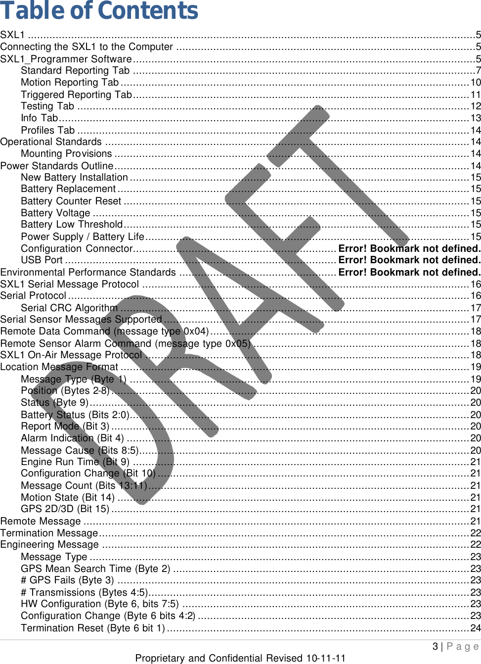  3 | Page Proprietary and Confidential Revised 10-11-11  Table of Contents SXL1 .................................................................................................................................................5 Connecting the SXL1 to the Computer .................................................................................................5 SXL1_Programmer Software...............................................................................................................5 Standard Reporting Tab ...............................................................................................................7 Motion Reporting Tab.................................................................................................................10 Triggered Reporting Tab.............................................................................................................11 Testing Tab ...............................................................................................................................12 Info Tab.....................................................................................................................................13 Profiles Tab ...............................................................................................................................14 Operational Standards ......................................................................................................................14 Mounting Provisions ...................................................................................................................14 Power Standards Outline...................................................................................................................14 New Battery Installation..............................................................................................................15 Battery Replacement..................................................................................................................15 Battery Counter Reset ................................................................................................................15 Battery Voltage ..........................................................................................................................15 Battery Low Threshold................................................................................................................15 Power Supply / Battery Life.........................................................................................................15 Configuration Connector..................................................................Error! Bookmark not defined. USB Port ........................................................................................Error! Bookmark not defined. Environmental Performance Standards ...................................................Error! Bookmark not defined. SXL1 Serial Message Protocol ..........................................................................................................16 Serial Protocol..................................................................................................................................16 Serial CRC Algorithm .................................................................................................................17 Serial Sensor Messages Supported...................................................................................................17 Remote Data Command (message type 0x04)....................................................................................18 Remote Sensor Alarm Command (message type 0x05) ......................................................................18 SXL1 On-Air Message Protocol .........................................................................................................18 Location Message Format .................................................................................................................19 Message Type (Byte 1) ..............................................................................................................19 Position (Bytes 2-8)....................................................................................................................20 Status (Byte 9)...........................................................................................................................20 Battery Status (Bits 2:0)..............................................................................................................20 Report Mode (Bit 3)....................................................................................................................20 Alarm Indication (Bit 4) ...............................................................................................................20 Message Cause (Bits 8:5)...........................................................................................................20 Engine Run Time (Bit 9) .............................................................................................................21 Configuration Change (Bit 10).....................................................................................................21 Message Count (Bits 13:11)........................................................................................................21 Motion State (Bit 14) ..................................................................................................................21 GPS 2D/3D (Bit 15)....................................................................................................................21 Remote Message .............................................................................................................................21 Termination Message........................................................................................................................22 Engineering Message .......................................................................................................................22 Message Type ...........................................................................................................................23 GPS Mean Search Time (Byte 2) ................................................................................................23 # GPS Fails (Byte 3) ..................................................................................................................23 # Transmissions (Bytes 4:5)........................................................................................................23 HW Configuration (Byte 6, bits 7:5) .............................................................................................23 Configuration Change (Byte 6 bits 4:2)........................................................................................23 Termination Reset (Byte 6 bit 1)..................................................................................................24 