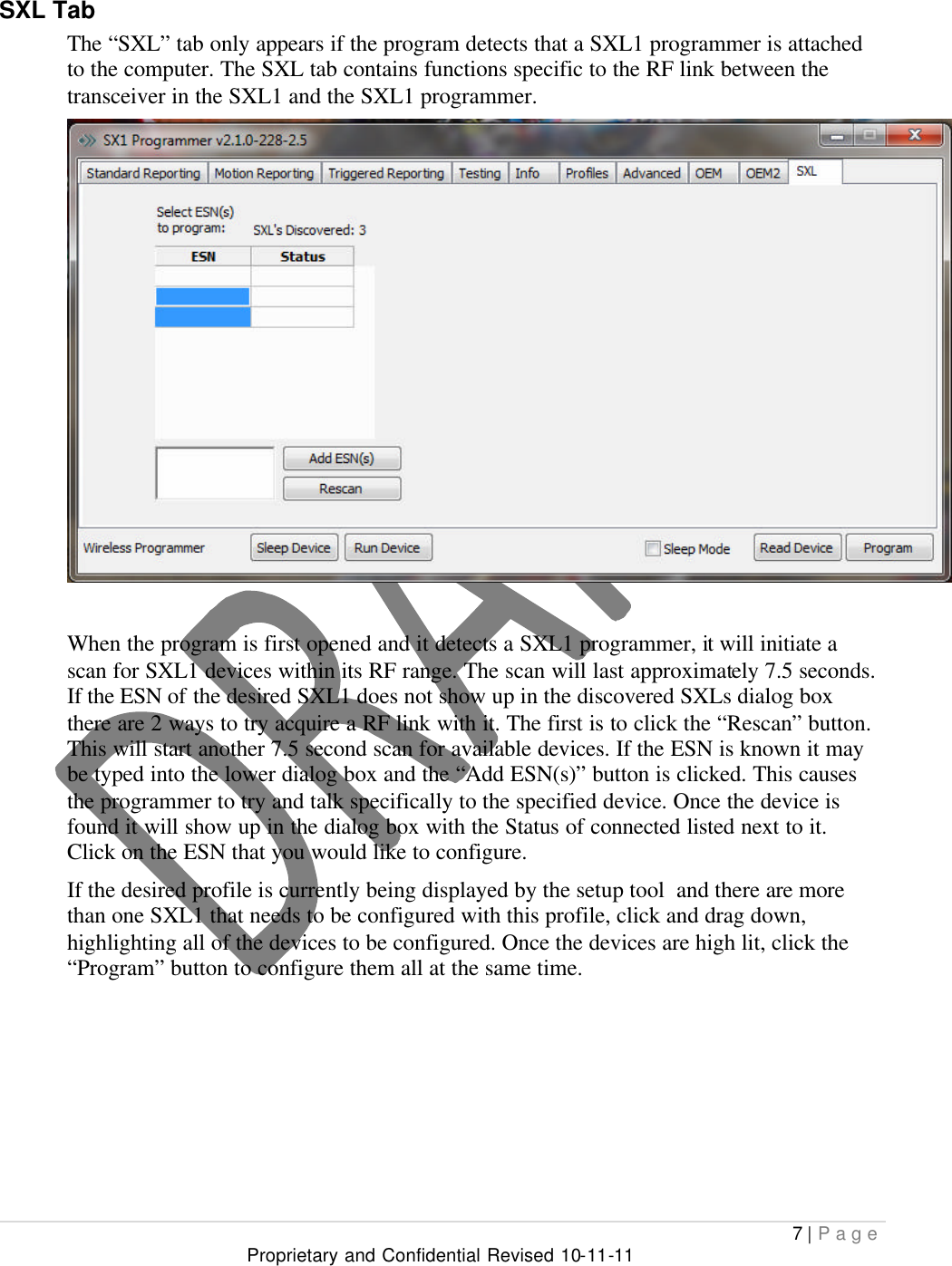  7 | Page Proprietary and Confidential Revised 10-11-11  SXL Tab The “SXL” tab only appears if the program detects that a SXL1 programmer is attached to the computer. The SXL tab contains functions specific to the RF link between the transceiver in the SXL1 and the SXL1 programmer.   When the program is first opened and it detects a SXL1 programmer, it will initiate a scan for SXL1 devices within its RF range. The scan will last approximately 7.5 seconds. If the ESN of the desired SXL1 does not show up in the discovered SXLs dialog box there are 2 ways to try acquire a RF link with it. The first is to click the “Rescan” button. This will start another 7.5 second scan for available devices. If the ESN is known it may be typed into the lower dialog box and the “Add ESN(s)” button is clicked. This causes the programmer to try and talk specifically to the specified device. Once the device is found it will show up in the dialog box with the Status of connected listed next to it. Click on the ESN that you would like to configure.  If the desired profile is currently being displayed by the setup tool  and there are more than one SXL1 that needs to be configured with this profile, click and drag down, highlighting all of the devices to be configured. Once the devices are high lit, click the “Program” button to configure them all at the same time.     