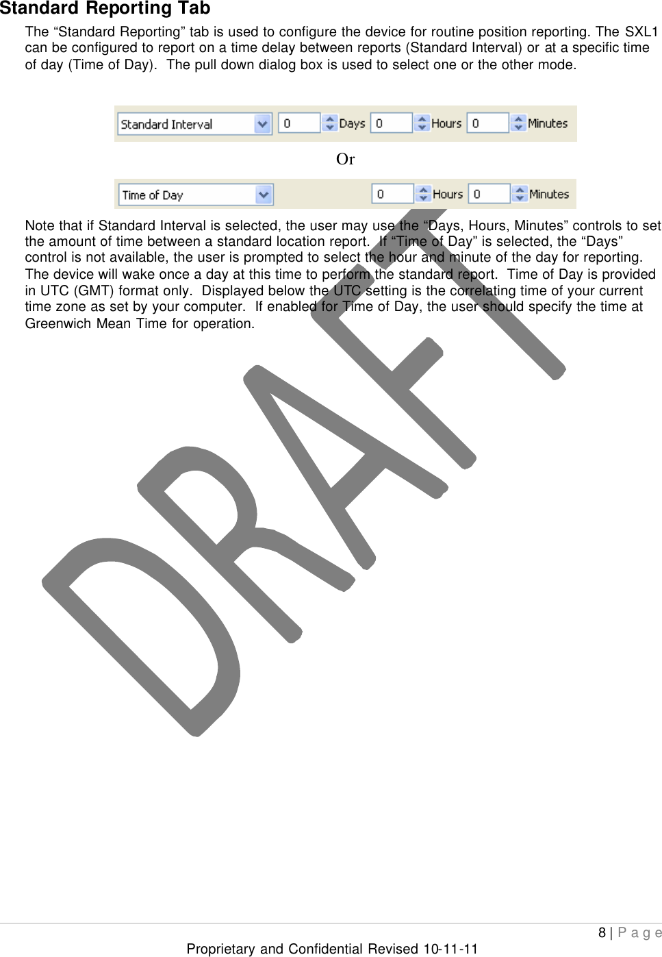  8 | Page Proprietary and Confidential Revised 10-11-11  Standard Reporting Tab The “Standard Reporting” tab is used to configure the device for routine position reporting. The SXL1 can be configured to report on a time delay between reports (Standard Interval) or at a specific time of day (Time of Day).  The pull down dialog box is used to select one or the other mode.   Or  Note that if Standard Interval is selected, the user may use the “Days, Hours, Minutes” controls to set the amount of time between a standard location report.  If “Time of Day” is selected, the “Days” control is not available, the user is prompted to select the hour and minute of the day for reporting.  The device will wake once a day at this time to perform the standard report.  Time of Day is provided in UTC (GMT) format only.  Displayed below the UTC setting is the correlating time of your current time zone as set by your computer.  If enabled for Time of Day, the user should specify the time at Greenwich Mean Time for operation.                        