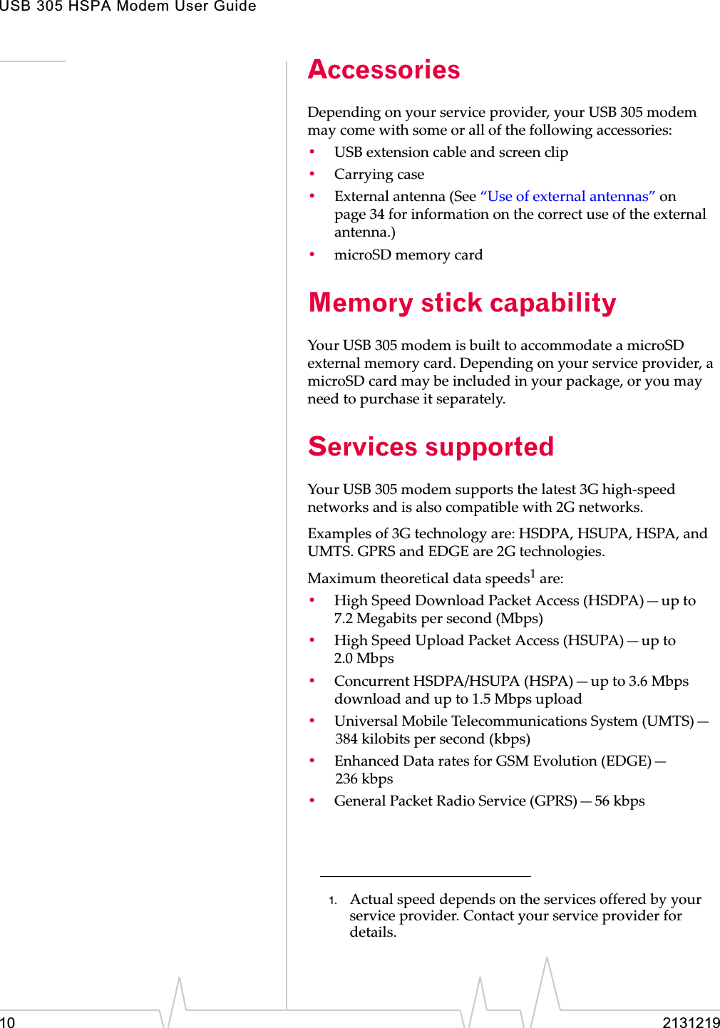 USB 305 HSPA Modem User Guide10 2131219AccessoriesDependingȱonȱyourȱserviceȱprovider,ȱyourȱUSBȱ305ȱmodemȱmayȱcomeȱwithȱsomeȱorȱallȱofȱtheȱfollowingȱaccessories:•USBȱextensionȱcableȱandȱscreenȱclip•Carryingȱcase•Externalȱantennaȱ(Seeȱ“Useȱofȱexternalȱantennas”ȱonȱpage 34ȱforȱinformationȱonȱtheȱcorrectȱuseȱofȱtheȱexternalȱantenna.)•microSDȱmemoryȱcardMemory stick capability YourȱUSBȱ305ȱmodemȱisȱbuiltȱtoȱaccommodateȱaȱmicroSDȱexternalȱmemoryȱcard.ȱDependingȱonȱyourȱserviceȱprovider,ȱaȱmicroSDȱcardȱmayȱbeȱincludedȱinȱyourȱpackage,ȱorȱyouȱmayȱneedȱtoȱpurchaseȱitȱseparately.Services supportedYourȱUSBȱ305ȱmodemȱsupportsȱtheȱlatestȱ3GȱhighȬspeedȱnetworksȱandȱisȱalsoȱcompatibleȱwithȱ2Gȱnetworks.Examplesȱofȱ3Gȱtechnologyȱare:ȱHSDPA,ȱHSUPA,ȱHSPA,ȱandȱUMTS.ȱGPRSȱandȱEDGEȱareȱ2Gȱtechnologies.Maximumȱtheoreticalȱdataȱspeeds1ȱare:•HighȱSpeedȱDownloadȱPacketȱAccessȱ(HSDPA)—upȱtoȱ7.2 Megabitsȱperȱsecondȱ(Mbps)•HighȱSpeedȱUploadȱPacketȱAccessȱ(HSUPA)—upȱtoȱ2.0 Mbps•ConcurrentȱHSDPA/HSUPAȱ(HSPA)—upȱtoȱ3.6ȱMbpsȱdownloadȱandȱupȱtoȱ1.5ȱMbpsȱupload•UniversalȱMobileȱTelecommunicationsȱSystemȱ(UMTS)—384 kilobitsȱperȱsecondȱ(kbps)•EnhancedȱDataȱratesȱforȱGSMȱEvolutionȱ(EDGE)—236 kbps•GeneralȱPacketȱRadioȱServiceȱ(GPRS)—56 kbps1. Actualȱspeedȱdependsȱonȱtheȱservicesȱofferedȱbyȱyourȱserviceȱprovider.ȱContactȱyourȱserviceȱproviderȱforȱdetails.