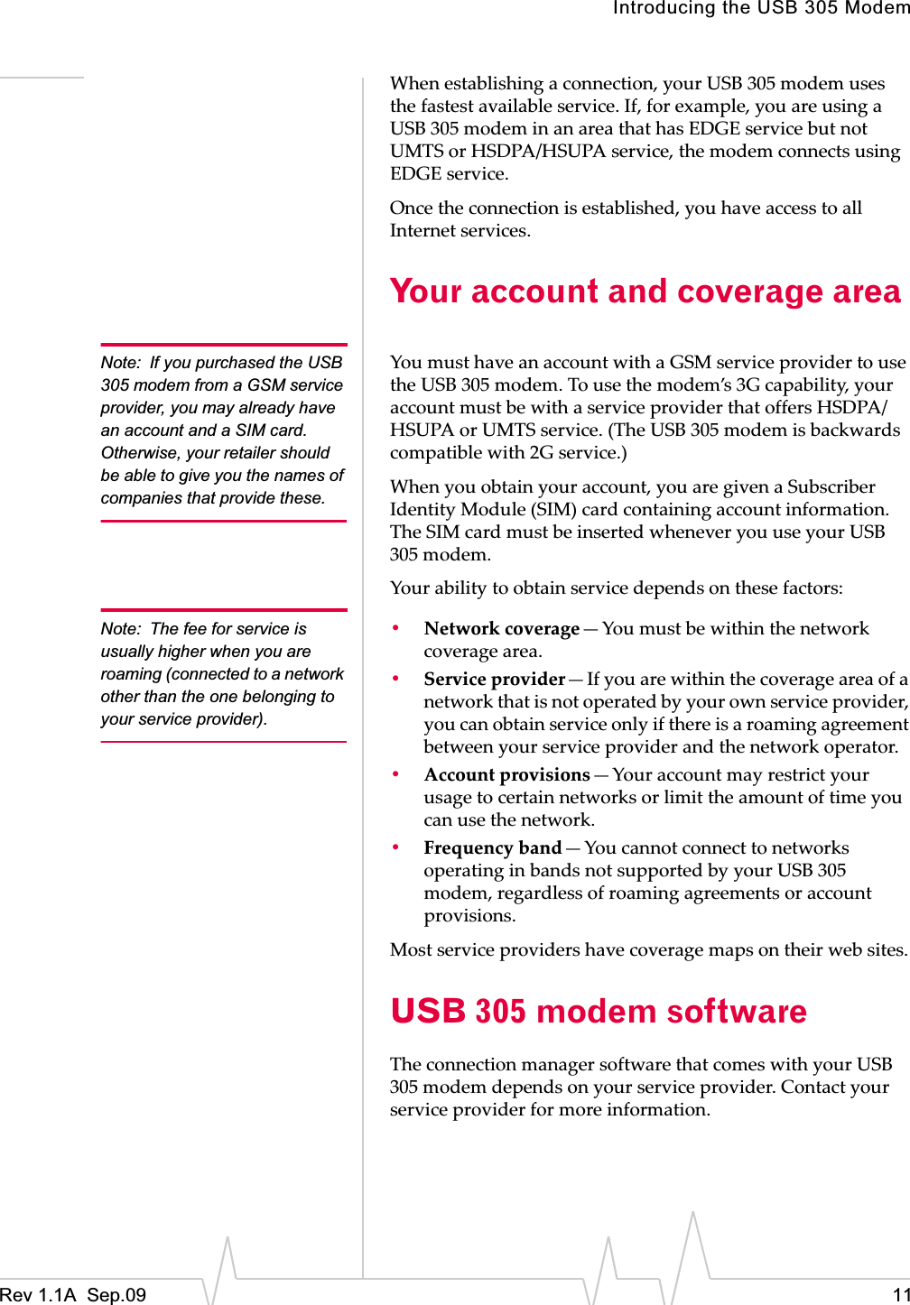 Introducing the USB 305 ModemRev 1.1A  Sep.09 11Whenȱestablishingȱaȱconnection,ȱyourȱUSBȱ305ȱmodemȱusesȱtheȱfastestȱavailableȱservice.ȱIf,ȱforȱexample,ȱyouȱareȱusingȱaȱUSBȱ305ȱmodemȱinȱanȱareaȱthatȱhasȱEDGEȱserviceȱbutȱnotȱUMTSȱorȱHSDPA/HSUPAȱservice,ȱtheȱmodemȱconnectsȱusingȱEDGEȱservice.ȱOnceȱtheȱconnectionȱisȱestablished,ȱyouȱhaveȱaccessȱtoȱallȱInternetȱservices.Your account and coverage areaNote: If you purchased the USB 305 modem from a GSM service provider, you may already have an account and a SIM card. Otherwise, your retailer should be able to give you the names of companies that provide these.YouȱmustȱhaveȱanȱaccountȱwithȱaȱGSMȱserviceȱproviderȱtoȱuseȱtheȱUSBȱ305ȱmodem.ȱToȱuseȱtheȱmodem’sȱ3Gȱcapability,ȱyourȱaccountȱmustȱbeȱwithȱaȱserviceȱproviderȱthatȱoffersȱHSDPA/HSUPAȱorȱUMTSȱservice.ȱ(TheȱUSBȱ305ȱmodemȱisȱbackwardsȱcompatibleȱwithȱ2Gȱservice.)Whenȱyouȱobtainȱyourȱaccount,ȱyouȱareȱgivenȱaȱSubscriberȱIdentityȱModuleȱ(SIM)ȱcardȱcontainingȱaccountȱinformation.ȱTheȱSIMȱcardȱmustȱbeȱinsertedȱwheneverȱyouȱuseȱyourȱUSBȱ305ȱmodem.Yourȱabilityȱtoȱobtainȱserviceȱdependsȱonȱtheseȱfactors:Note: The fee for service is usually higher when you are roaming (connected to a network other than the one belonging to your service provider).•Networkȱcoverage—Youȱmustȱbeȱwithinȱtheȱnetworkȱcoverageȱarea.•Serviceȱprovider—Ifȱyouȱareȱwithinȱtheȱcoverageȱareaȱofȱaȱnetworkȱthatȱisȱnotȱoperatedȱbyȱyourȱownȱserviceȱprovider,ȱyouȱcanȱobtainȱserviceȱonlyȱifȱthereȱisȱaȱroamingȱagreementȱbetweenȱyourȱserviceȱproviderȱandȱtheȱnetworkȱoperator.•Accountȱprovisions—Yourȱaccountȱmayȱrestrictȱyourȱusageȱtoȱcertainȱnetworksȱorȱlimitȱtheȱamountȱofȱtimeȱyouȱcanȱuseȱtheȱnetwork.•Frequencyȱband—YouȱcannotȱconnectȱtoȱnetworksȱoperatingȱinȱbandsȱnotȱsupportedȱbyȱyourȱUSBȱ305ȱmodem,ȱregardlessȱofȱroamingȱagreementsȱorȱaccountȱprovisions.Mostȱserviceȱprovidersȱhaveȱcoverageȱmapsȱonȱtheirȱwebȱsites.USB 305 modem softwareTheȱconnectionȱmanagerȱsoftwareȱthatȱcomesȱwithȱyourȱUSBȱ305ȱmodemȱdependsȱonȱyourȱserviceȱprovider.ȱContactȱyourȱserviceȱproviderȱforȱmoreȱinformation.