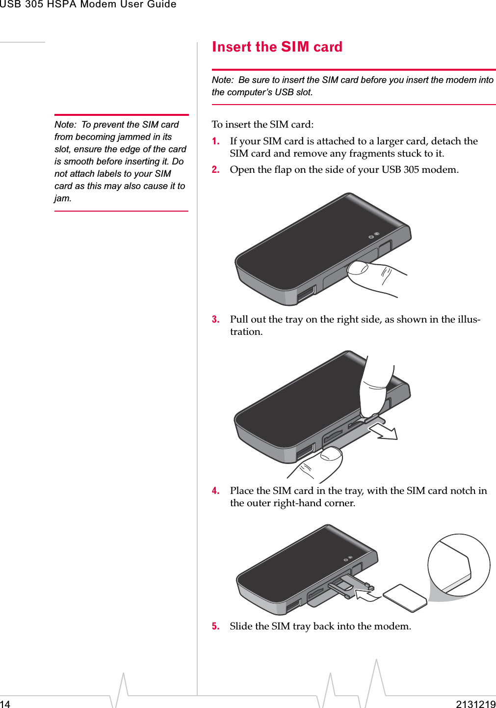 USB 305 HSPA Modem User Guide14 2131219Insert the SIM cardNote: Be sure to insert the SIM card before you insert the modem into the computer’s USB slot.Note: To prevent the SIM card from becoming jammed in its slot, ensure the edge of the card is smooth before inserting it. Do not attach labels to your SIM card as this may also cause it to jam.ToȱinsertȱtheȱSIMȱcard:1. IfȱyourȱSIMȱcardȱisȱattachedȱtoȱaȱlargerȱcard,ȱdetachȱtheȱSIMȱcardȱandȱremoveȱanyȱfragmentsȱstuckȱtoȱit.2. OpenȱtheȱflapȱonȱtheȱsideȱofȱyourȱUSBȱ305ȱmodem.3. Pullȱoutȱtheȱtrayȱonȱtheȱrightȱside,ȱasȱshownȱinȱtheȱillusȬtration.4. PlaceȱtheȱSIMȱcardȱinȱtheȱtray,ȱwithȱtheȱSIMȱcardȱnotchȱinȱtheȱouterȱrightȬhandȱcorner.5. SlideȱtheȱSIMȱtrayȱbackȱintoȱtheȱmodem.