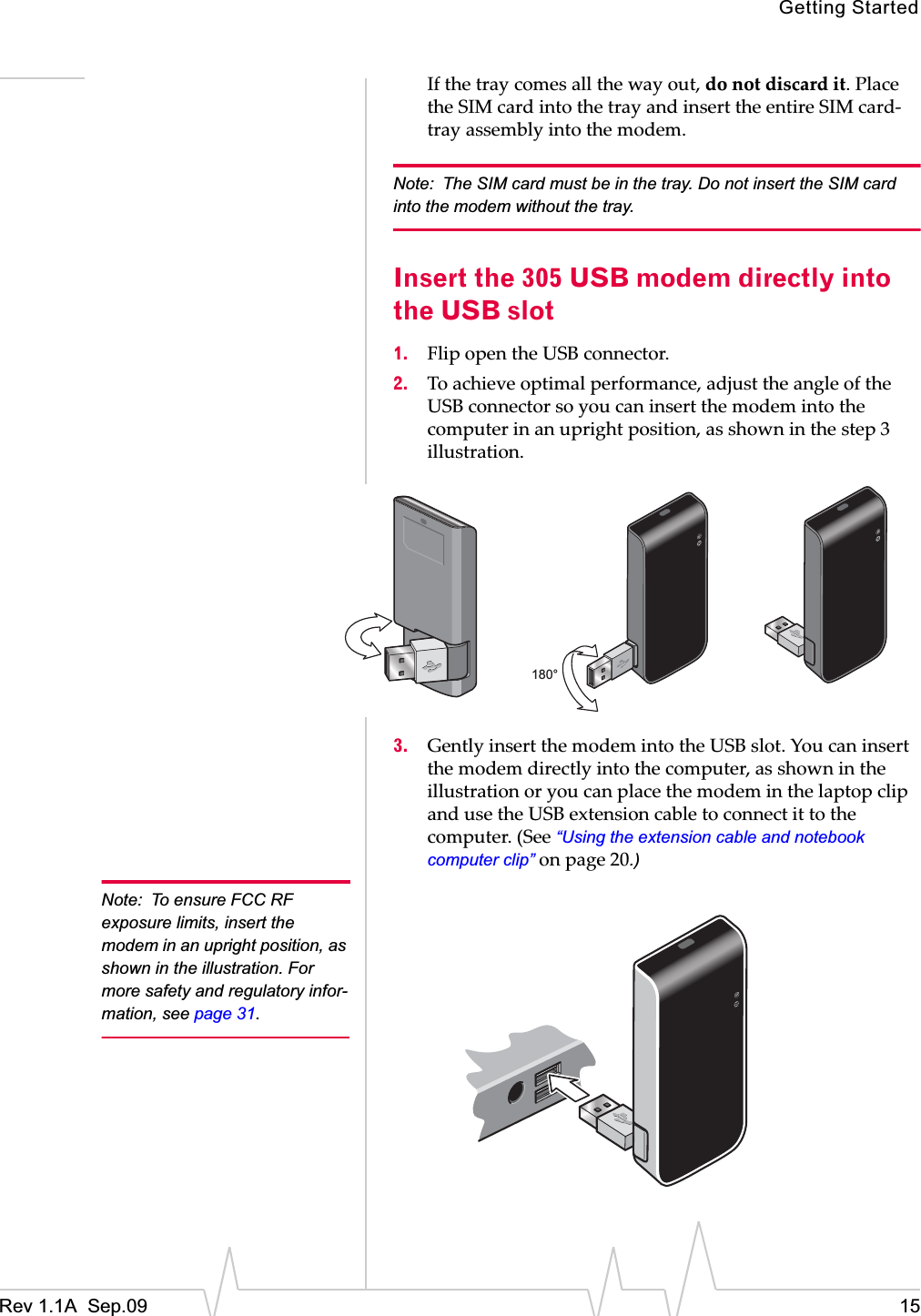 Getting StartedRev 1.1A  Sep.09 15Ifȱtheȱtrayȱcomesȱallȱtheȱwayȱout,ȱdoȱnotȱdiscardȱit.ȱPlaceȱtheȱSIMȱcardȱintoȱtheȱtrayȱandȱinsertȱtheȱentireȱSIMȱcardȬtrayȱassemblyȱintoȱtheȱmodem.ȱNote: The SIM card must be in the tray. Do not insert the SIM card into the modem without the tray.Insert the 305 USB modem directly into the USB slot1. FlipȱopenȱtheȱUSBȱconnector.2. Toȱachieveȱoptimalȱperformance,ȱadjustȱtheȱangleȱofȱtheȱUSBȱconnectorȱsoȱyouȱcanȱinsertȱtheȱmodemȱintoȱtheȱcomputerȱinȱanȱuprightȱposition,ȱasȱshownȱinȱtheȱstepȱ3ȱillustration.3. GentlyȱinsertȱtheȱmodemȱintoȱtheȱUSBȱslot.ȱYouȱcanȱinsertȱtheȱmodemȱdirectlyȱintoȱtheȱcomputer,ȱasȱshownȱinȱtheȱillustrationȱorȱyouȱcanȱplaceȱtheȱmodemȱinȱtheȱlaptopȱclipȱandȱuseȱtheȱUSBȱextensionȱcableȱtoȱconnectȱitȱtoȱtheȱcomputer.ȱ(Seeȱ“Using the extension cable and notebook computer clip”ȱonȱpage 20.)Note: To ensure FCC RF exposure limits, insert the modem in an upright position, as shown in the illustration. For more safety and regulatory infor-mation, see page 31.180° 