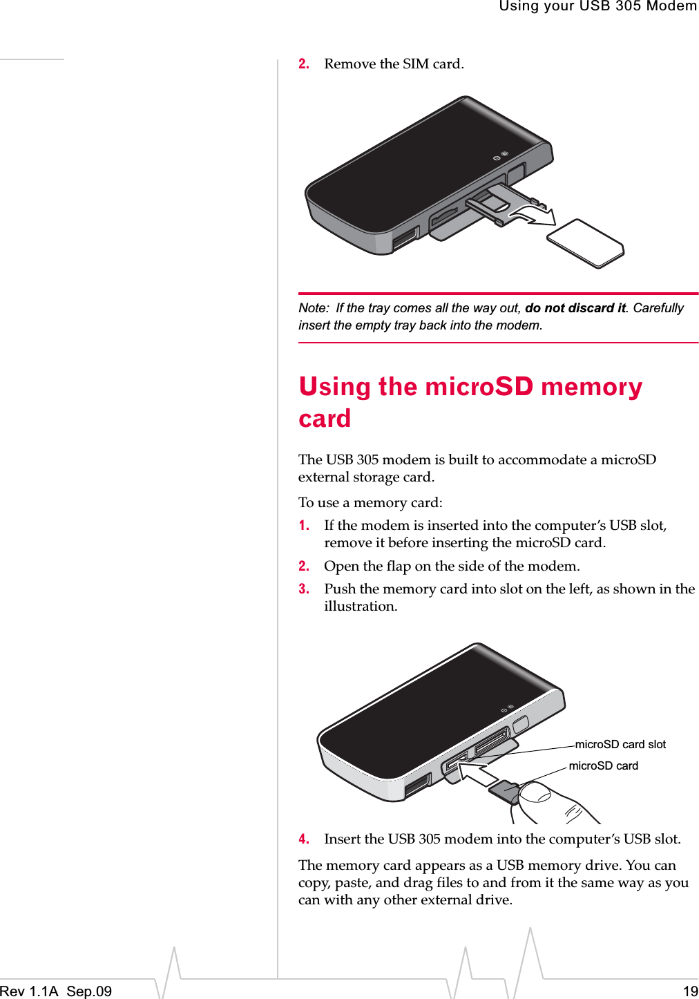 Using your USB 305 ModemRev 1.1A  Sep.09 192. RemoveȱtheȱSIMȱcard.Note: If the tray comes all the way out, do not discard it. Carefully insert the empty tray back into the modem.Using the microSD memory cardTheȱUSBȱ305ȱmodemȱisȱbuiltȱtoȱaccommodateȱaȱmicroSDȱexternalȱstorageȱcard.ȱToȱuseȱaȱmemoryȱcard:1. Ifȱtheȱmodemȱisȱinsertedȱintoȱtheȱcomputer’sȱUSBȱslot,ȱremoveȱitȱbeforeȱinsertingȱtheȱmicroSDȱcard.2. Openȱtheȱflapȱonȱtheȱsideȱofȱtheȱmodem.3. Pushȱtheȱmemoryȱcardȱintoȱslotȱonȱtheȱleft,ȱasȱshownȱinȱtheȱillustration.ȱ4. InsertȱtheȱUSBȱ305ȱmodemȱintoȱtheȱcomputer’sȱUSBȱslot.TheȱmemoryȱcardȱappearsȱasȱaȱUSBȱmemoryȱdrive.ȱYouȱcanȱcopy,ȱpaste,ȱandȱdragȱfilesȱtoȱandȱfromȱitȱtheȱsameȱwayȱasȱyouȱcanȱwithȱanyȱotherȱexternalȱdrive.microSD cardmicroSD card slot