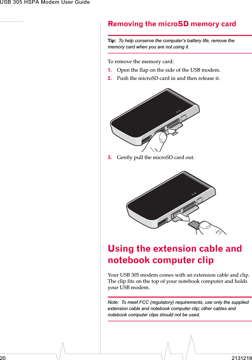 USB 305 HSPA Modem User Guide20 2131219Removing the microSD memory cardTip: To help conserve the computer’s battery life, remove the memory card when you are not using it.Toȱremoveȱtheȱmemoryȱcard:1. OpenȱtheȱflapȱonȱtheȱsideȱofȱtheȱUSBȱmodem.2. PushȱtheȱmicroSDȱcardȱinȱandȱthenȱreleaseȱit.3. GentlyȱpullȱtheȱmicroSDȱcardȱout.Using the extension cable and notebook computer clipYourȱUSBȱ305ȱmodemȱcomesȱwithȱanȱextensionȱcableȱandȱclip.ȱTheȱclipȱfitsȱonȱtheȱtopȱofȱyourȱnotebookȱcomputerȱandȱholdsȱyourȱUSBȱmodem.ȱNote: To meet FCC (regulatory) requirements, use only the supplied extension cable and notebook computer clip; other cables and notebook computer clips should not be used. 