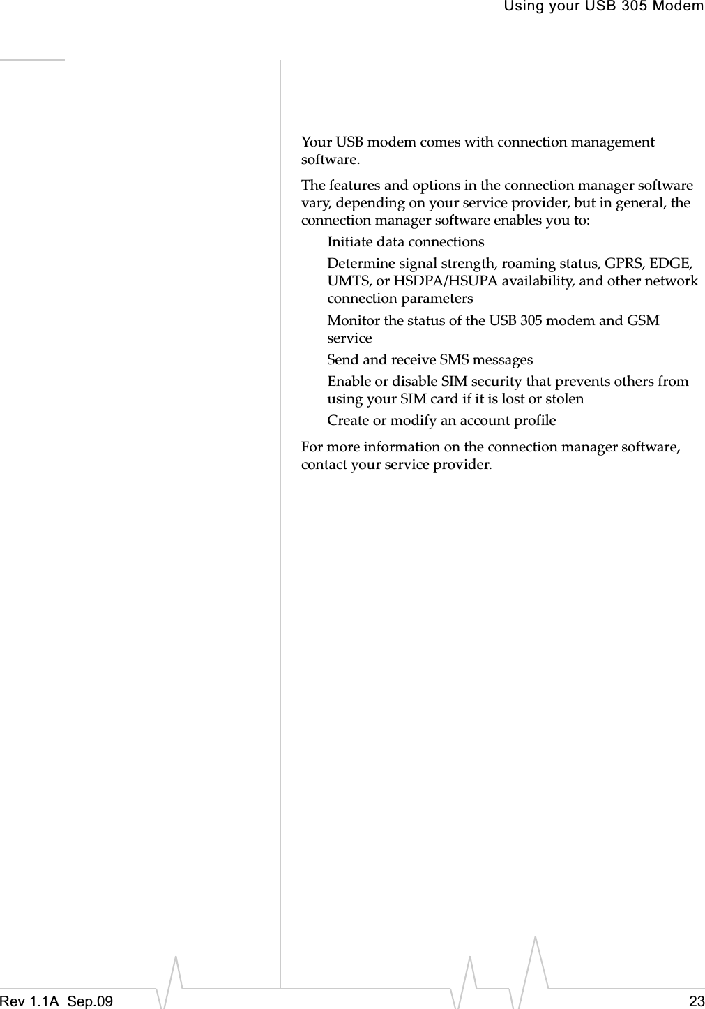 Using your USB 305 ModemRev 1.1A  Sep.09 23YourȱUSBȱmodemȱcomesȱwithȱconnectionȱmanagementȱsoftware.ȱTheȱfeaturesȱandȱoptionsȱinȱtheȱconnectionȱmanagerȱsoftwareȱvary,ȱdependingȱonȱyourȱserviceȱprovider,ȱbutȱinȱgeneral,ȱtheȱconnectionȱmanagerȱsoftwareȱenablesȱyouȱto:InitiateȱdataȱconnectionsDetermineȱsignalȱstrength,ȱroamingȱstatus,ȱGPRS,ȱEDGE,ȱUMTS,ȱorȱHSDPA/HSUPAȱavailability,ȱandȱotherȱnetworkȱconnectionȱparametersMonitorȱtheȱstatusȱofȱtheȱUSBȱ305ȱmodemȱandȱGSMȱserviceSendȱandȱreceiveȱSMSȱmessagesEnableȱorȱdisableȱSIMȱsecurityȱthatȱpreventsȱothersȱfromȱusingȱyourȱSIMȱcardȱifȱitȱisȱlostȱorȱstolenCreateȱorȱmodifyȱanȱaccountȱprofileForȱmoreȱinformationȱonȱtheȱconnectionȱmanagerȱsoftware,ȱcontactȱyourȱserviceȱprovider.