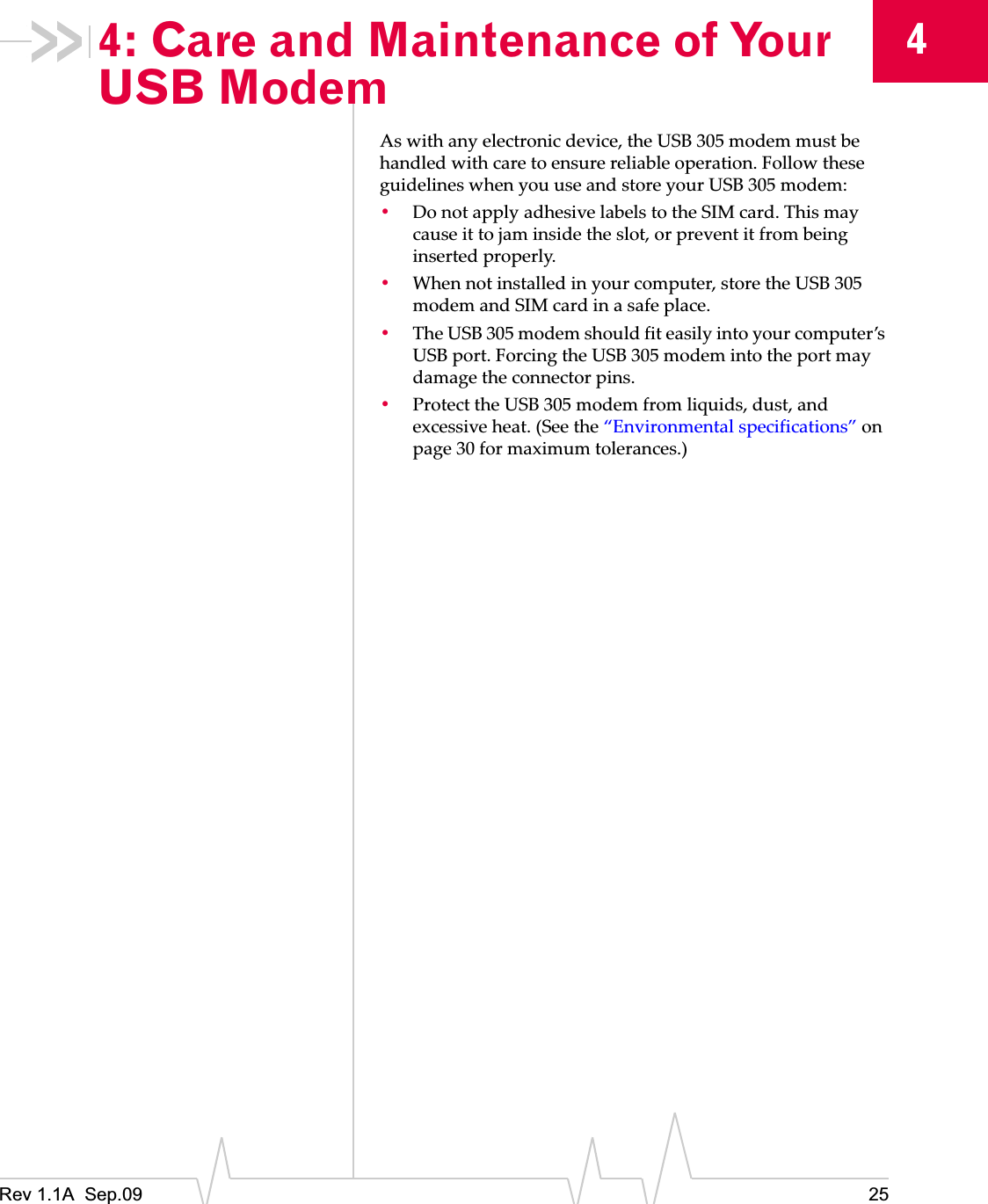 Rev 1.1A  Sep.09 2544: Care and Maintenance of Your USB ModemAsȱwithȱanyȱelectronicȱdevice,ȱtheȱUSBȱ305ȱmodemȱmustȱbeȱhandledȱwithȱcareȱtoȱensureȱreliableȱoperation.ȱFollowȱtheseȱguidelinesȱwhenȱyouȱuseȱandȱstoreȱyourȱUSBȱ305ȱmodem:ȱ•DoȱnotȱapplyȱadhesiveȱlabelsȱtoȱtheȱSIMȱcard.ȱThisȱmayȱcauseȱitȱtoȱjamȱinsideȱtheȱslot,ȱorȱpreventȱitȱfromȱbeingȱinsertedȱproperly.•Whenȱnotȱinstalledȱinȱyourȱcomputer,ȱstoreȱtheȱUSBȱ305ȱmodemȱandȱSIMȱcardȱinȱaȱsafeȱplace.•TheȱUSBȱ305ȱmodemȱshouldȱfitȱeasilyȱintoȱyourȱcomputer’sȱUSBȱport.ȱForcingȱtheȱUSBȱ305ȱmodemȱintoȱtheȱportȱmayȱdamageȱtheȱconnectorȱpins.•ProtectȱtheȱUSBȱ305ȱmodemȱfromȱliquids,ȱdust,ȱandȱexcessiveȱheat.ȱ(Seeȱtheȱ“Environmentalȱspecifications”ȱonȱpage 30ȱforȱmaximumȱtolerances.)
