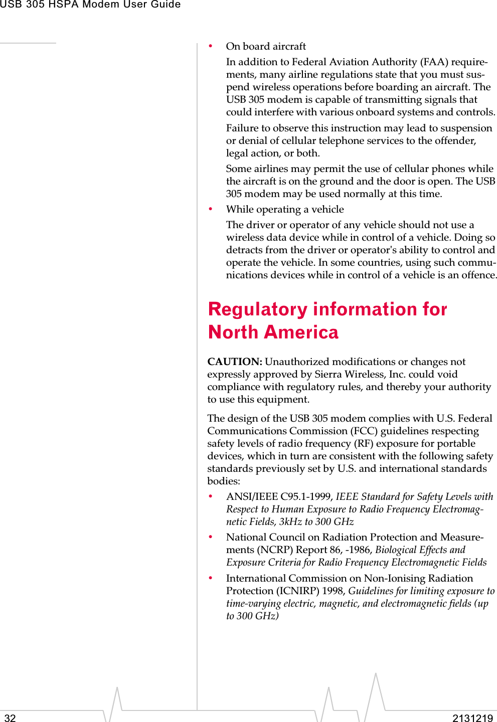 USB 305 HSPA Modem User Guide32 2131219•OnȱboardȱaircraftInȱadditionȱtoȱFederalȱAviationȱAuthorityȱ(FAA)ȱrequireȬments,ȱmanyȱairlineȱregulationsȱstateȱthatȱyouȱmustȱsusȬpendȱwirelessȱoperationsȱbeforeȱboardingȱanȱaircraft.ȱTheȱUSBȱ305ȱmodemȱisȱcapableȱofȱtransmittingȱsignalsȱthatȱcouldȱinterfereȱwithȱvariousȱonboardȱsystemsȱandȱcontrols.ȱFailureȱtoȱobserveȱthisȱinstructionȱmayȱleadȱtoȱsuspensionȱorȱdenialȱofȱcellularȱtelephoneȱservicesȱtoȱtheȱoffender,ȱlegalȱaction,ȱorȱboth.Someȱairlinesȱmayȱpermitȱtheȱuseȱofȱcellularȱphonesȱwhileȱtheȱaircraftȱisȱonȱtheȱgroundȱandȱtheȱdoorȱisȱopen.ȱTheȱUSBȱ305ȱmodemȱmayȱbeȱusedȱnormallyȱatȱthisȱtime.•WhileȱoperatingȱaȱvehicleTheȱdriverȱorȱoperatorȱofȱanyȱvehicleȱshouldȱnotȱuseȱaȱwirelessȱdataȱdeviceȱwhileȱinȱcontrolȱofȱaȱvehicle.ȱDoingȱsoȱdetractsȱfromȱtheȱdriverȱorȱoperatorȇsȱabilityȱtoȱcontrolȱandȱoperateȱtheȱvehicle.ȱInȱsomeȱcountries,ȱusingȱsuchȱcommuȬnicationsȱdevicesȱwhileȱinȱcontrolȱofȱaȱvehicleȱisȱanȱoffence.Regulatory information for North AmericaCAUTION:ȱUnauthorizedȱmodificationsȱorȱchangesȱnotȱexpresslyȱapprovedȱbyȱSierraȱWireless,ȱInc.ȱcouldȱvoidȱcomplianceȱwithȱregulatoryȱrules,ȱandȱtherebyȱyourȱauthorityȱtoȱuseȱthisȱequipment.TheȱdesignȱofȱtheȱUSBȱ305ȱmodemȱcompliesȱwithȱU.S.ȱFederalȱCommunicationsȱCommissionȱ(FCC)ȱguidelinesȱrespectingȱsafetyȱlevelsȱofȱradioȱfrequencyȱ(RF)ȱexposureȱforȱportableȱdevices,ȱwhichȱinȱturnȱareȱconsistentȱwithȱtheȱfollowingȱsafetyȱstandardsȱpreviouslyȱsetȱbyȱU.S.ȱandȱinternationalȱstandardsȱbodies:•ANSI/IEEEȱC95.1Ȭ1999,ȱIEEEȱStandardȱforȱSafetyȱLevelsȱwithȱRespectȱtoȱHumanȱExposureȱtoȱRadioȱFrequencyȱElectromagȬneticȱFields,ȱ3kHzȱtoȱ300ȱGHz•NationalȱCouncilȱonȱRadiationȱProtectionȱandȱMeasureȬmentsȱ(NCRP)ȱReportȱ86,ȱȬ1986,ȱBiologicalȱEffectsȱandȱExposureȱCriteriaȱforȱRadioȱFrequencyȱElectromagneticȱFields•InternationalȱCommissionȱonȱNonȬIonisingȱRadiationȱProtectionȱ(ICNIRP)ȱ1998,ȱGuidelinesȱforȱlimitingȱexposureȱtoȱtimeȬvaryingȱelectric,ȱmagnetic,ȱandȱelectromagneticȱfieldsȱ(upȱtoȱ300ȱGHz)