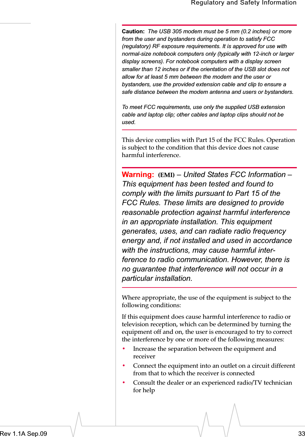 Regulatory and Safety InformationRev 1.1A Sep.09 33Caution: The USB 305 modem must be 5 mm (0.2 inches) or more from the user and bystanders during operation to satisfy FCC (regulatory) RF exposure requirements. It is approved for use with normal-size notebook computers only (typically with 12-inch or larger display screens). For notebook computers with a display screen smaller than 12 inches or if the orientation of the USB slot does not allow for at least 5 mm between the modem and the user or bystanders, use the provided extension cable and clip to ensure a safe distance between the modem antenna and users or bystanders. To meet FCC requirements, use only the supplied USB extension cable and laptop clip; other cables and laptop clips should not be used. ThisȱdeviceȱcompliesȱwithȱPartȱ15ȱofȱtheȱFCCȱRules.ȱOperationȱisȱsubjectȱtoȱtheȱconditionȱthatȱthisȱdeviceȱdoesȱnotȱcauseȱharmfulȱinterference.Warning: (EMI) – United States FCC Information – This equipment has been tested and found to comply with the limits pursuant to Part 15 of the FCC Rules. These limits are designed to provide reasonable protection against harmful interference in an appropriate installation. This equipment generates, uses, and can radiate radio frequency energy and, if not installed and used in accordance with the instructions, may cause harmful inter-ference to radio communication. However, there is no guarantee that interference will not occur in a particular installation.Whereȱappropriate,ȱtheȱuseȱofȱtheȱequipmentȱisȱsubjectȱtoȱtheȱfollowingȱconditions:Ifȱthisȱequipmentȱdoesȱcauseȱharmfulȱinterferenceȱtoȱradioȱorȱtelevisionȱreception,ȱwhichȱcanȱbeȱdeterminedȱbyȱturningȱtheȱequipmentȱoffȱandȱon,ȱtheȱuserȱisȱencouragedȱtoȱtryȱtoȱcorrectȱtheȱinterferenceȱbyȱoneȱorȱmoreȱofȱtheȱfollowingȱmeasures:ȱ•Increaseȱtheȱseparationȱbetweenȱtheȱequipmentȱandȱreceiver•Connectȱtheȱequipmentȱintoȱanȱoutletȱonȱaȱcircuitȱdifferentȱfromȱthatȱtoȱwhichȱtheȱreceiverȱisȱconnected•Consultȱtheȱdealerȱorȱanȱexperiencedȱradio/TVȱtechnicianȱforȱhelp