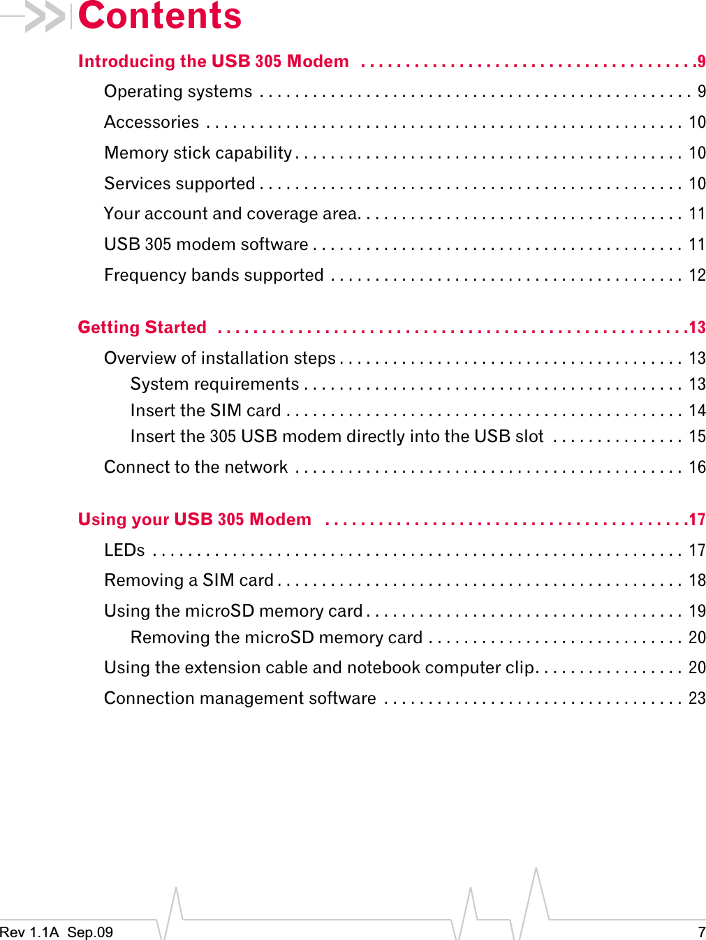 Rev 1.1A  Sep.09 7ContentsIntroducing the USB 305 Modem   . . . . . . . . . . . . . . . . . . . . . . . . . . . . . . . . . . . . . .9Operating systems  . . . . . . . . . . . . . . . . . . . . . . . . . . . . . . . . . . . . . . . . . . . . . . . . . 9Accessories  . . . . . . . . . . . . . . . . . . . . . . . . . . . . . . . . . . . . . . . . . . . . . . . . . . . . . .  10Memory stick capability . . . . . . . . . . . . . . . . . . . . . . . . . . . . . . . . . . . . . . . . . . . .  10Services supported . . . . . . . . . . . . . . . . . . . . . . . . . . . . . . . . . . . . . . . . . . . . . . . . 10Your account and coverage area. . . . . . . . . . . . . . . . . . . . . . . . . . . . . . . . . . . . . 11USB 305 modem software . . . . . . . . . . . . . . . . . . . . . . . . . . . . . . . . . . . . . . . . . .  11Frequency bands supported . . . . . . . . . . . . . . . . . . . . . . . . . . . . . . . . . . . . . . . .  12Getting Started  . . . . . . . . . . . . . . . . . . . . . . . . . . . . . . . . . . . . . . . . . . . . . . . . . . . . .13Overview of installation steps . . . . . . . . . . . . . . . . . . . . . . . . . . . . . . . . . . . . . . .  13System requirements . . . . . . . . . . . . . . . . . . . . . . . . . . . . . . . . . . . . . . . . . . . 13Insert the SIM card . . . . . . . . . . . . . . . . . . . . . . . . . . . . . . . . . . . . . . . . . . . . . 14Insert the 305 USB modem directly into the USB slot  . . . . . . . . . . . . . . .  15Connect to the network  . . . . . . . . . . . . . . . . . . . . . . . . . . . . . . . . . . . . . . . . . . . .  16Using your USB 305 Modem   . . . . . . . . . . . . . . . . . . . . . . . . . . . . . . . . . . . . . . . . .17LEDs  . . . . . . . . . . . . . . . . . . . . . . . . . . . . . . . . . . . . . . . . . . . . . . . . . . . . . . . . . . . . 17Removing a SIM card . . . . . . . . . . . . . . . . . . . . . . . . . . . . . . . . . . . . . . . . . . . . . . 18Using the microSD memory card . . . . . . . . . . . . . . . . . . . . . . . . . . . . . . . . . . . . 19Removing the microSD memory card . . . . . . . . . . . . . . . . . . . . . . . . . . . . . 20Using the extension cable and notebook computer clip. . . . . . . . . . . . . . . . . 20Connection management software  . . . . . . . . . . . . . . . . . . . . . . . . . . . . . . . . . . 23