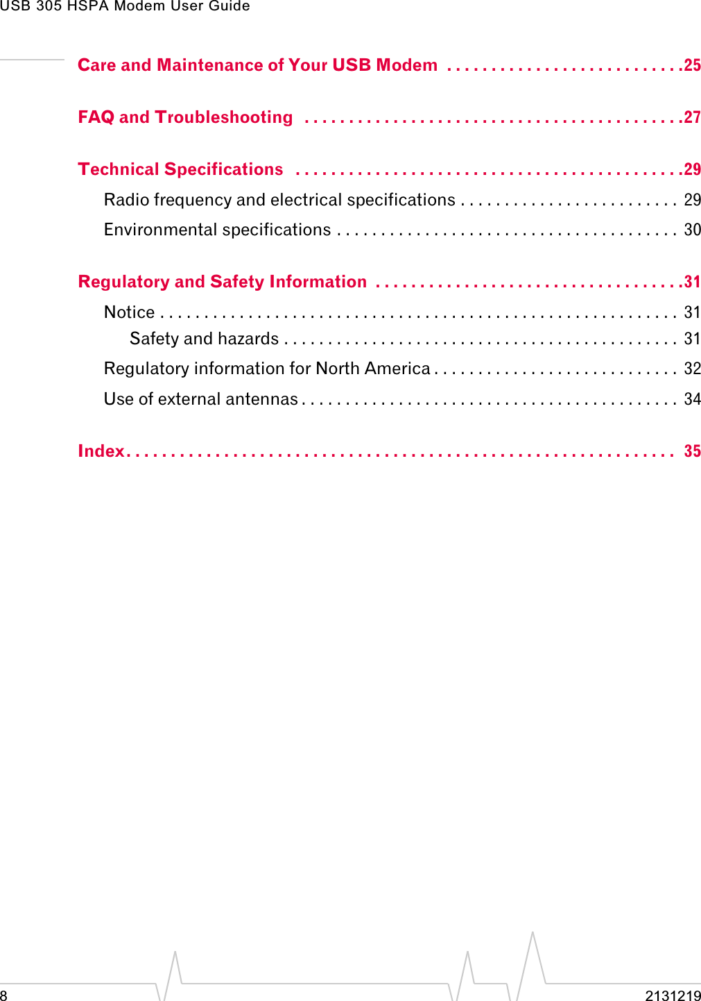 USB 305 HSPA Modem User Guide8 2131219Care and Maintenance of Your USB Modem  . . . . . . . . . . . . . . . . . . . . . . . . . . .25FAQ and Troubleshooting   . . . . . . . . . . . . . . . . . . . . . . . . . . . . . . . . . . . . . . . . . . .27Technical Specifications   . . . . . . . . . . . . . . . . . . . . . . . . . . . . . . . . . . . . . . . . . . . .29Radio frequency and electrical specifications . . . . . . . . . . . . . . . . . . . . . . . . .  29Environmental specifications . . . . . . . . . . . . . . . . . . . . . . . . . . . . . . . . . . . . . . .  30Regulatory and Safety Information  . . . . . . . . . . . . . . . . . . . . . . . . . . . . . . . . . . .31Notice . . . . . . . . . . . . . . . . . . . . . . . . . . . . . . . . . . . . . . . . . . . . . . . . . . . . . . . . . . .  31Safety and hazards . . . . . . . . . . . . . . . . . . . . . . . . . . . . . . . . . . . . . . . . . . . . .  31Regulatory information for North America . . . . . . . . . . . . . . . . . . . . . . . . . . . .  32Use of external antennas . . . . . . . . . . . . . . . . . . . . . . . . . . . . . . . . . . . . . . . . . . .  34Index. . . . . . . . . . . . . . . . . . . . . . . . . . . . . . . . . . . . . . . . . . . . . . . . . . . . . . . . . . . . . .  35