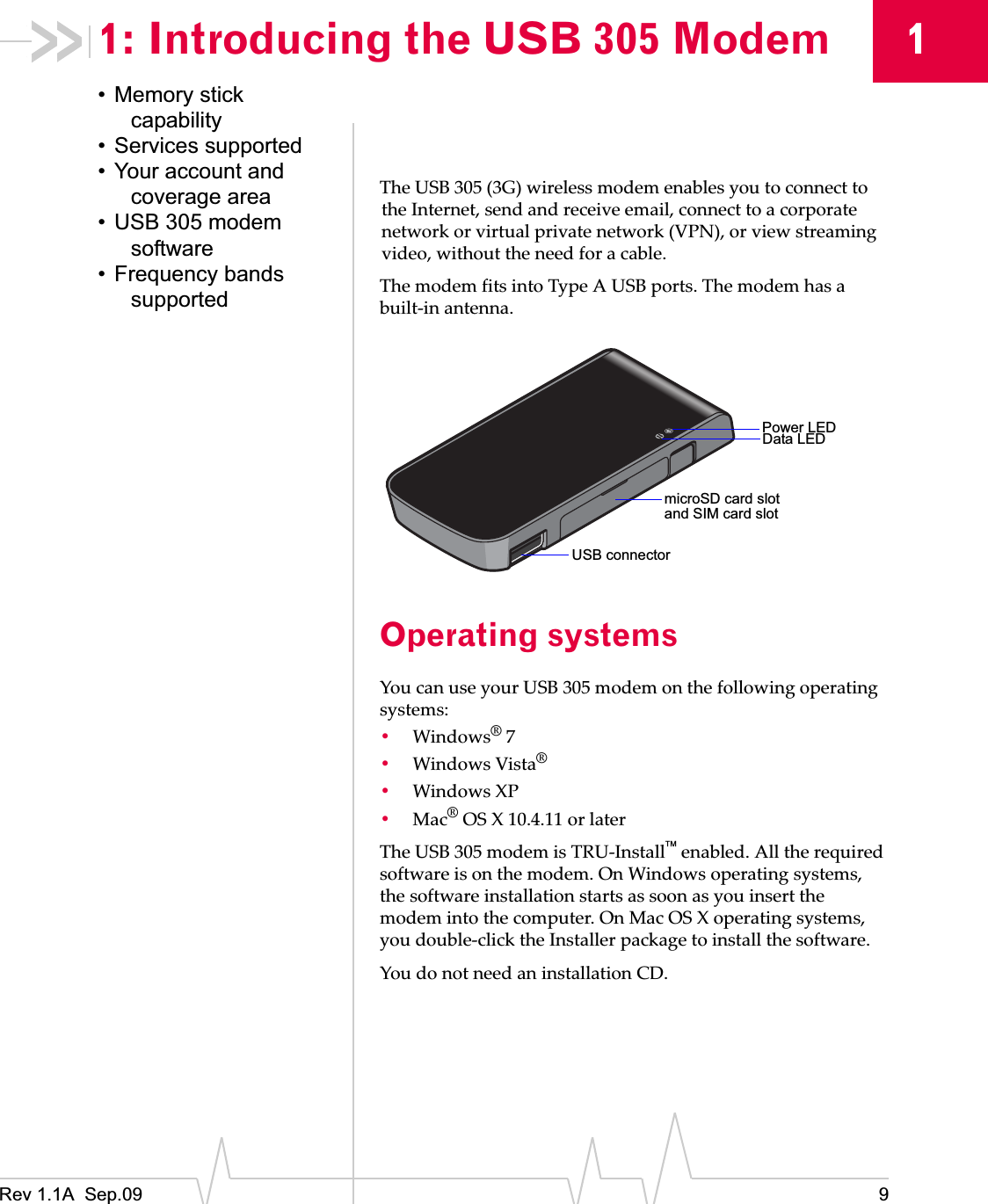 Rev 1.1A  Sep.09 911: Introducing the USB 305 Modem• Memory stick capability• Services supported• Your account and coverage area• USB 305 modem software• Frequency bands supportedTheȱUSBȱ305ȱ(3G)ȱwirelessȱmodemȱenablesȱyouȱtoȱconnectȱtoȱtheȱInternet,ȱsendȱandȱreceiveȱemail,ȱconnectȱtoȱaȱcorporateȱnetworkȱorȱvirtualȱprivateȱnetworkȱ(VPN),ȱorȱviewȱstreamingȱvideo,ȱwithoutȱtheȱneedȱforȱaȱcable.TheȱmodemȱfitsȱintoȱTypeȱAȱUSBȱports.ȱTheȱmodemȱhasȱaȱbuiltȬinȱantenna.Operating systemsYouȱcanȱuseȱyourȱUSBȱ305ȱmodemȱonȱtheȱfollowingȱoperatingȱsystems:•Windows®ȱ7•WindowsȱVista®•WindowsȱXP•Mac®ȱOSȱXȱ10.4.11ȱorȱlaterTheȱUSBȱ305ȱmodemȱisȱTRUȬInstall¥ȱenabled.ȱAllȱtheȱrequiredȱsoftwareȱisȱonȱtheȱmodem.ȱOnȱWindowsȱoperatingȱsystems,ȱtheȱsoftwareȱinstallationȱstartsȱasȱsoonȱasȱyouȱinsertȱtheȱmodemȱintoȱtheȱcomputer.ȱOnȱMacȱOSȱXȱoperatingȱsystems,ȱyouȱdoubleȬclickȱtheȱInstallerȱpackageȱtoȱinstallȱtheȱsoftware.YouȱdoȱnotȱneedȱanȱinstallationȱCD.Power LEDData LEDmicroSD card slotUSB connectorand SIM card slot