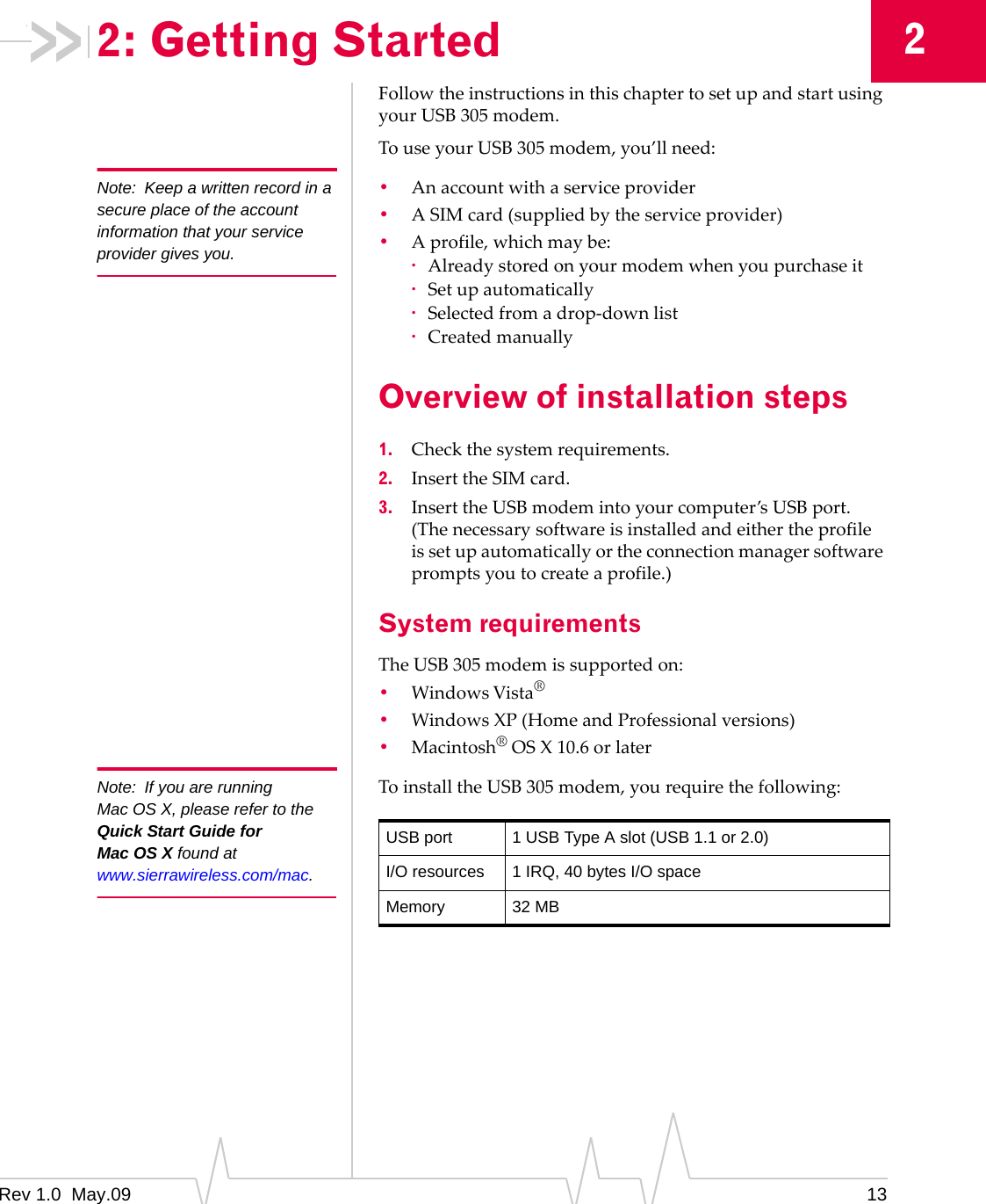 Rev 1.0  May.09 1322: Getting StartedFollowtheinstructionsinthischaptertosetupandstartusingyourUSB305modem.TouseyourUSB305modem,you’llneed:Note: Keep a written record in a secure place of the account information that your service provider gives you.•Anaccountwithaserviceprovider•ASIMcard(suppliedbytheserviceprovider)•Aprofile,whichmaybe:·Alreadystoredonyourmodemwhenyoupurchaseit·Setupautomatically·Selectedfromadrop‐downlist·CreatedmanuallyOverview of installation steps1. Checkthesystemrequirements.2. InserttheSIMcard.3. InserttheUSBmodemintoyourcomputer’sUSBport.(Thenecessarysoftwareisinstalledandeithertheprofileissetupautomaticallyortheconnectionmanagersoftwarepromptsyoutocreateaprofile.)System requirementsTheUSB305modemissupportedon:•WindowsVista®•WindowsXP(HomeandProfessionalversions)•Macintosh®OSX10.6orlaterNote: If you are running Mac OS X, please refer to the Quick Start Guide for Mac OS X found at www.sierrawireless.com/mac.ToinstalltheUSB305modem,yourequirethefollowing:USB port 1 USB Type A slot (USB 1.1 or 2.0)I/O resources 1 IRQ, 40 bytes I/O spaceMemory 32 MB