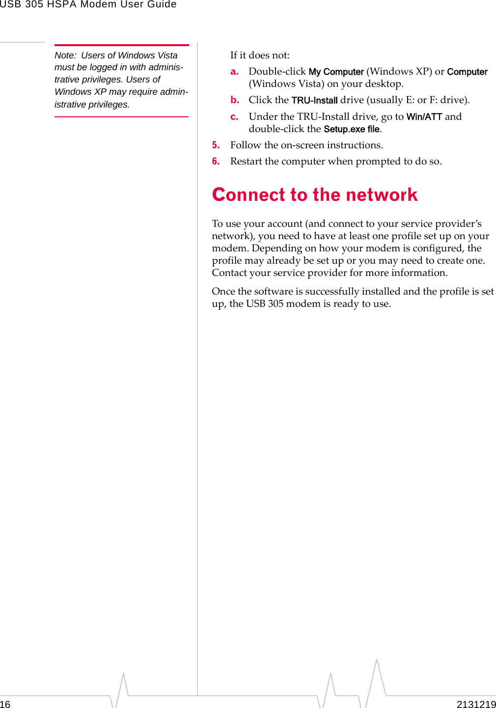 USB 305 HSPA Modem User Guide16 2131219Note: Users of Windows Vista must be logged in with adminis-trative privileges. Users of Windows XP may require admin-istrative privileges.Ifitdoesnot:a. Double‐clickMy Computer(WindowsXP)orComputer(WindowsVista)onyourdesktop.b. ClicktheTRU-Installdrive(usuallyE:orF:drive).c. UndertheTRU‐Installdrive,gotoWin/ATTanddouble‐clicktheSetup.exe file.5. Followtheon‐screeninstructions.6. Restartthecomputerwhenpromptedtodoso.Connect to the networkTouseyouraccount(andconnecttoyourserviceprovider’snetwork),youneedtohaveatleastoneprofilesetuponyourmodem.Dependingonhowyourmodemisconfigured,theprofilemayalreadybesetuporyoumayneedtocreateone.Contactyourserviceproviderformoreinformation.Oncethesoftwareissuccessfullyinstalledandtheprofileissetup,theUSB305modemisreadytouse.