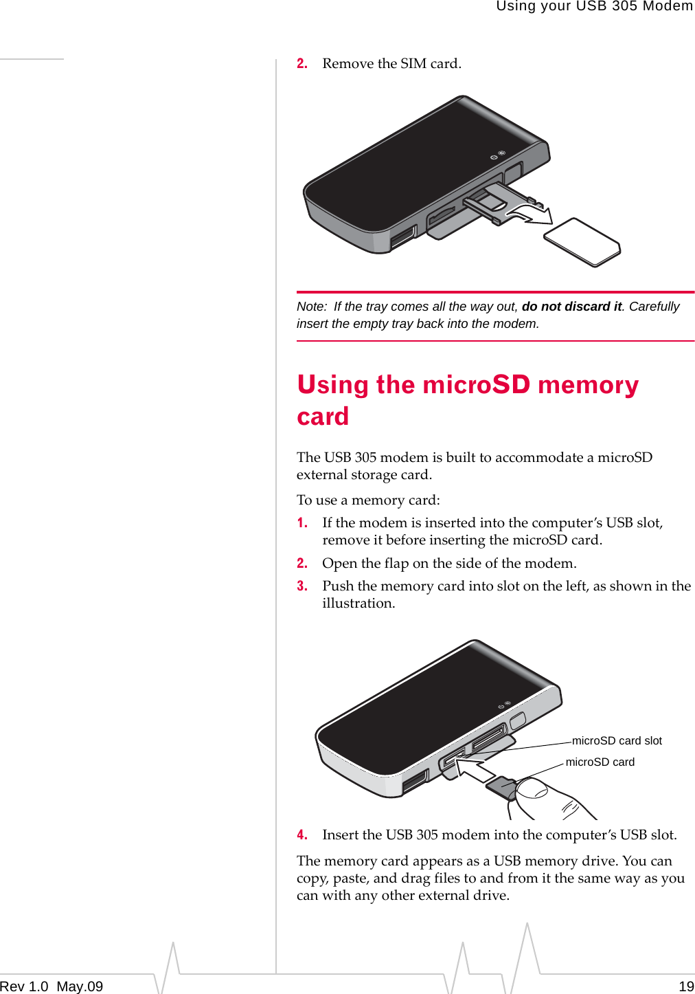 Using your USB 305 ModemRev 1.0  May.09 192. RemovetheSIMcard.Note: If the tray comes all the way out, do not discard it. Carefully insert the empty tray back into the modem.Using the microSD memory cardTheUSB305modemisbuilttoaccommodateamicroSDexternalstoragecard.Touseamemorycard:1. Ifthemodemisinsertedintothecomputer’sUSBslot,removeitbeforeinsertingthemicroSDcard.2. Opentheflaponthesideofthemodem.3. Pushthememorycardintoslotontheleft,asshownintheillustration.4. InserttheUSB305modemintothecomputer’sUSBslot.ThememorycardappearsasaUSBmemorydrive.Youcancopy,paste,anddragfilestoandfromitthesamewayasyoucanwithanyotherexternaldrive.microSD cardmicroSD card slot