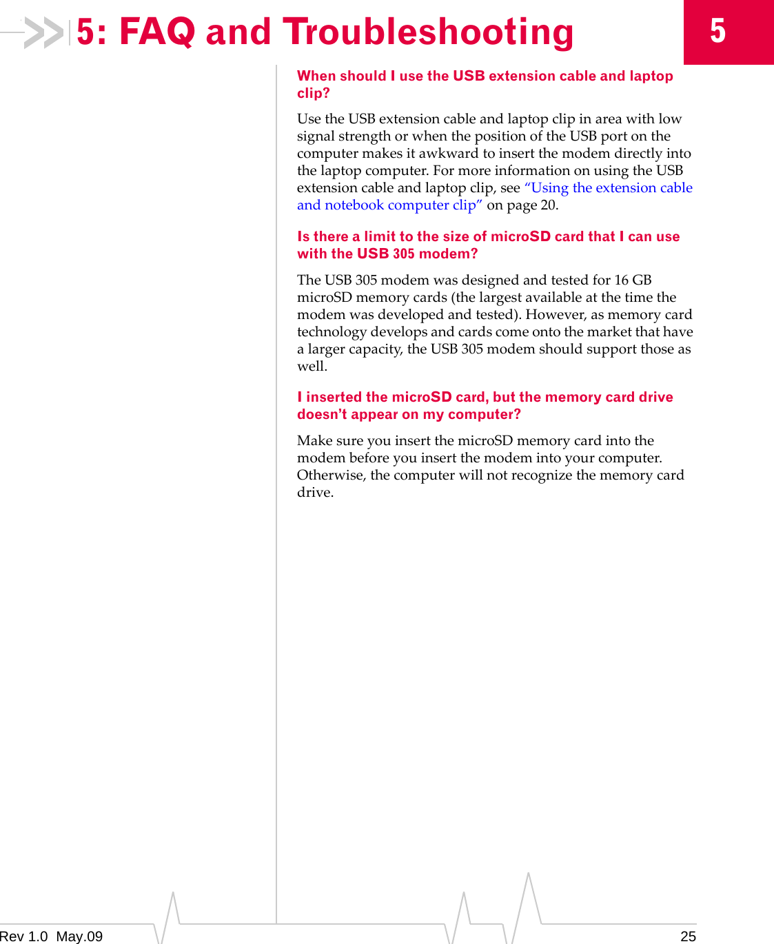 Rev 1.0  May.09 2555: FAQ and TroubleshootingWhen should I use the USB extension cable and laptop clip?UsetheUSBextensioncableandlaptopclipinareawithlowsignalstrengthorwhenthepositionoftheUSBportonthecomputermakesitawkwardtoinsertthemodemdirectlyintothelaptopcomputer.FormoreinformationonusingtheUSBextensioncableandlaptopclip,see“Usingtheextensioncableandnotebookcomputerclip”onpage 20.Is there a limit to the size of microSD card that I can use with the USB 305 modem?TheUSB305modemwasdesignedandtestedfor16GBmicroSDmemorycards(thelargestavailableatthetimethemodemwasdevelopedandtested).However,asmemorycardtechnologydevelopsandcardscomeontothemarketthathavealargercapacity,theUSB305modemshouldsupportthoseaswell.I inserted the microSD card, but the memory card drive doesn’t appear on my computer?MakesureyouinsertthemicroSDmemorycardintothemodembeforeyouinsertthemodemintoyourcomputer.Otherwise,thecomputerwillnotrecognizethememorycarddrive.