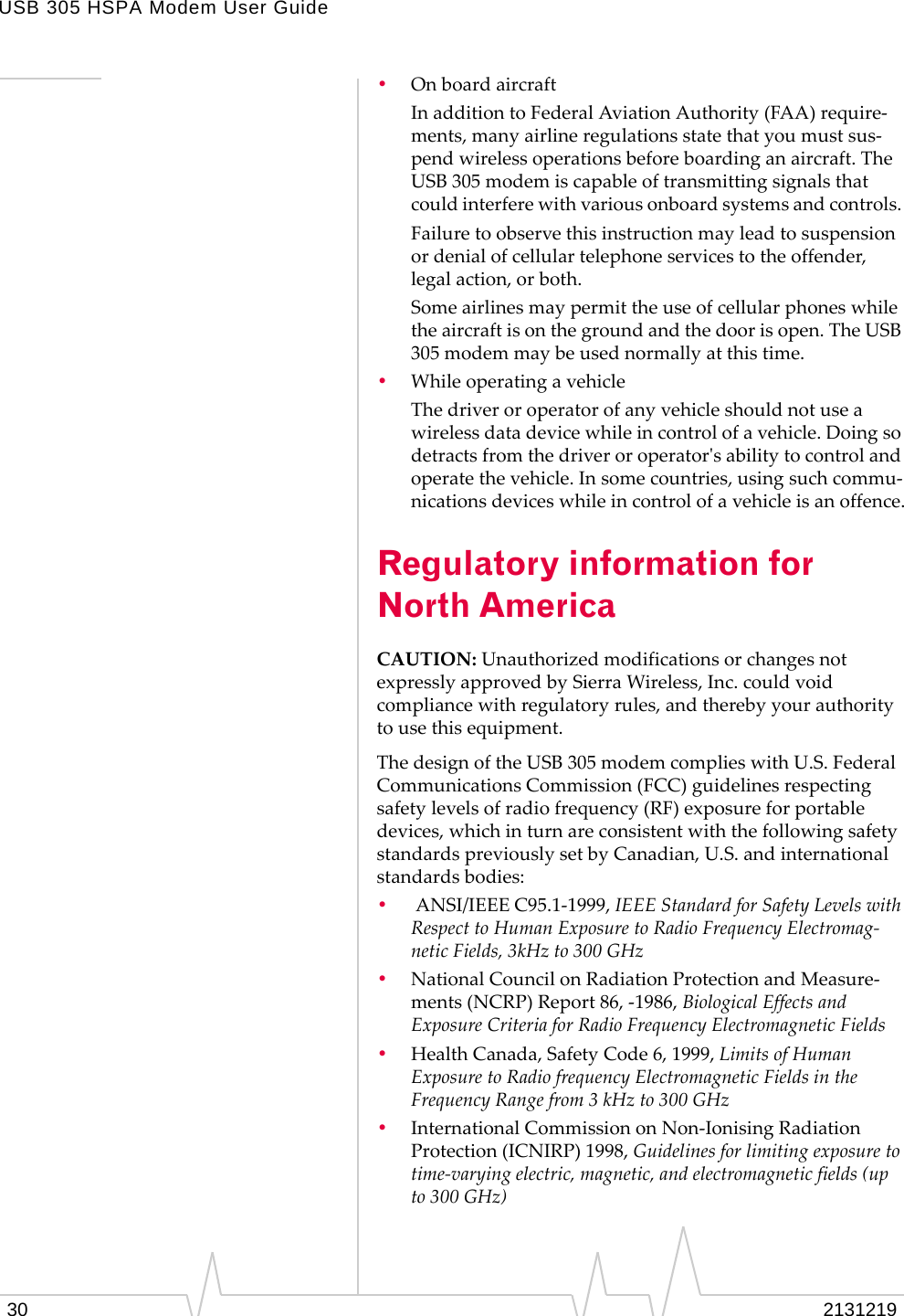 USB 305 HSPA Modem User Guide30 2131219•OnboardaircraftInadditiontoFederalAviationAuthority(FAA)require‐ments,manyairlineregulationsstatethatyoumustsus‐pendwirelessoperationsbeforeboardinganaircraft.TheUSB305modemiscapableoftransmittingsignalsthatcouldinterferewithvariousonboardsystemsandcontrols.Failuretoobservethisinstructionmayleadtosuspensionordenialofcellulartelephoneservicestotheoffender,legalaction,orboth.Someairlinesmaypermittheuseofcellularphoneswhiletheaircraftisonthegroundandthedoorisopen.TheUSB305modemmaybeusednormallyatthistime.•WhileoperatingavehicleThedriveroroperatorofanyvehicleshouldnotuseawirelessdatadevicewhileincontrolofavehicle.Doingsodetractsfromthedriveroroperatorʹsabilitytocontrolandoperatethevehicle.Insomecountries,usingsuchcommu‐nicationsdeviceswhileincontrolofavehicleisanoffence.Regulatory information for North AmericaCAUTION:UnauthorizedmodificationsorchangesnotexpresslyapprovedbySierraWireless,Inc.couldvoidcompliancewithregulatoryrules,andtherebyyourauthoritytousethisequipment.ThedesignoftheUSB305modemcomplieswithU.S.FederalCommunicationsCommission(FCC)guidelinesrespectingsafetylevelsofradiofrequency(RF)exposureforportabledevices,whichinturnareconsistentwiththefollowingsafetystandardspreviouslysetbyCanadian,U.S.andinternationalstandardsbodies:•ANSI/IEEEC95.1‐1999,IEEEStandardforSafetyLevelswithRespecttoHumanExposuretoRadioFrequencyElectromag‐neticFields,3kHzto300GHz•NationalCouncilonRadiationProtectionandMeasure‐ments(NCRP)Report86,‐1986,BiologicalEffectsandExposureCriteriaforRadioFrequencyElectromagneticFields•HealthCanada,SafetyCode6,1999,LimitsofHumanExposuretoRadiofrequencyElectromagneticFieldsintheFrequencyRangefrom3kHzto300GHz•InternationalCommissiononNon‐IonisingRadiationProtection(ICNIRP)1998,Guidelinesforlimitingexposuretotime‐varyingelectric,magnetic,andelectromagneticfields(upto300GHz)