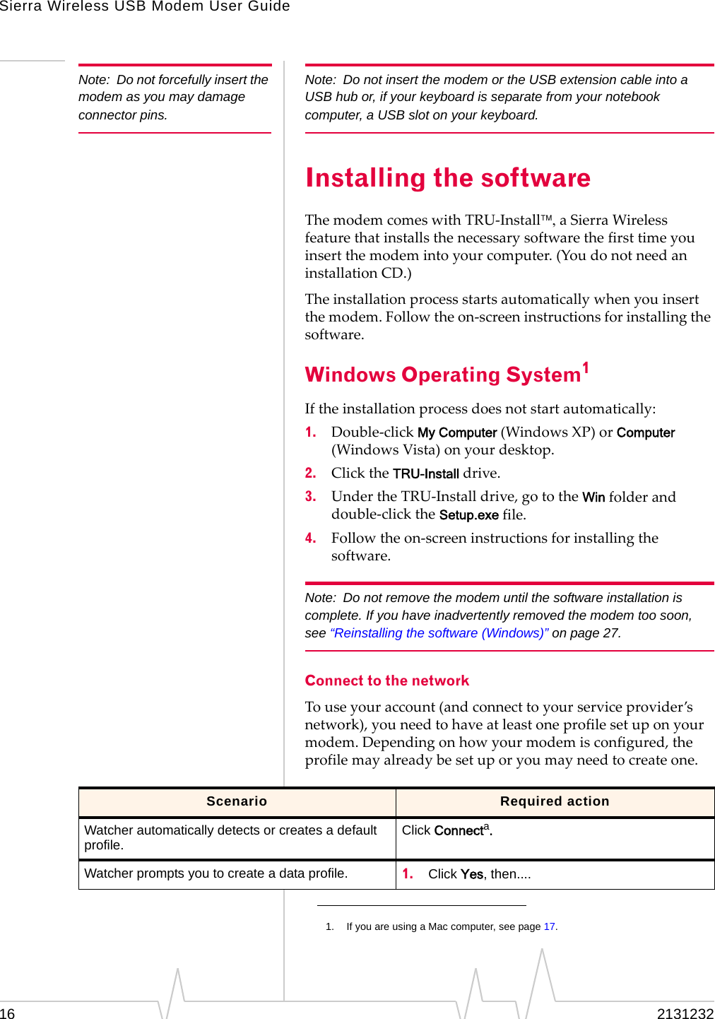 Sierra Wireless USB Modem User Guide16 2131232Note: Do not forcefully insert the modem as you may damage connector pins.Note: Do not insert the modem or the USB extension cable into a USB hub or, if your keyboard is separate from your notebook computer, a USB slot on your keyboard.Installing the softwareThemodemcomeswithTRU‐InstallaSierraWirelessfeaturethatinstallsthenecessarysoftwarethefirsttimeyouinsertthemodemintoyourcomputer.(YoudonotneedaninstallationCD.)Theinstallationprocessstartsautomaticallywhenyouinsertthemodem.Followtheon‐screeninstructionsforinstallingthesoftware.Windows Operating System1Iftheinstallationprocessdoesnotstartautomatically:1. Double‐clickMy Computer(WindowsXP)orComputer(WindowsVista)onyourdesktop.2. ClicktheTRU-Installdrive.3. UndertheTRU‐Installdrive,gototheWinfolderanddouble‐clicktheSetup.exe file.4. Followtheon‐screeninstructionsforinstallingthesoftware.Note: Do not remove the modem until the software installation is complete. If you have inadvertently removed the modem too soon, see “Reinstalling the software (Windows)” on page 27.Connect to the networkTouseyouraccount(andconnecttoyourserviceprovider’snetwork),youneedtohaveatleastoneprofilesetuponyourmodem.Dependingonhowyourmodemisconfigured,theprofilemayalreadybesetuporyoumayneedtocreateone.1. If you are using a Mac computer, see page 17.Scenario Required actionWatcher automatically detects or creates a default profile. Click Connecta.Watcher prompts you to create a data profile. 1. Click Yes, then....