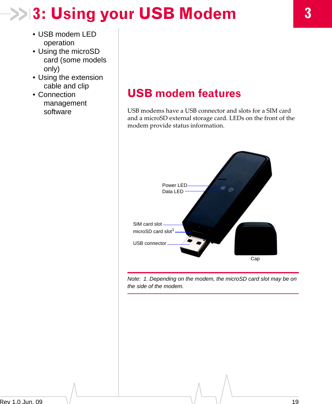 Rev 1.0 Jun. 09 1933: Using your USB Modem• USB modem LED operation• Using the microSD card (some models only)• Using the extension cable and clip• Connection management softwareUSB modem featuresUSBmodemshaveaUSBconnectorandslotsforaSIMcardandamicroSDexternalstoragecard.LEDsonthefrontofthemodemprovidestatusinformation.Note: 1. Depending on the modem, the microSD card slot may be on the side of the modem.microSD card slot1USB connectorCapSIM card slotData LEDPower LED