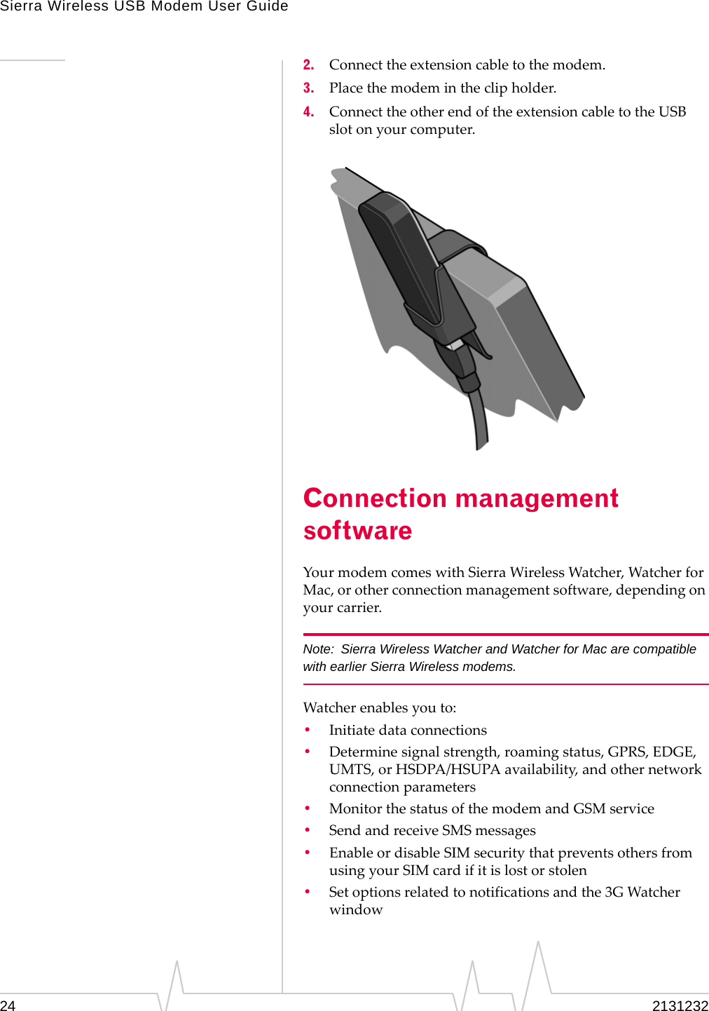 Sierra Wireless USB Modem User Guide24 21312322. Connecttheextensioncabletothemodem.3. Placethemodemintheclipholder.4. ConnecttheotherendoftheextensioncabletotheUSBslotonyourcomputer.Connection management softwareYourmodemcomeswithSierraWirelessWatcher,WatcherforMac,orotherconnectionmanagementsoftware,dependingonyourcarrier.Note: Sierra Wireless Watcher and Watcher for Mac are compatible with earlier Sierra Wireless modems.Watcherenablesyouto:•Initiatedataconnections•Determinesignalstrength,roamingstatus,GPRS,EDGE,UMTS,orHSDPA/HSUPAavailability,andothernetworkconnectionparameters•MonitorthestatusofthemodemandGSMservice•SendandreceiveSMSmessages•EnableordisableSIMsecuritythatpreventsothersfromusingyourSIMcardifitislostorstolen•Setoptionsrelatedtonotificationsandthe3GWatcherwindow