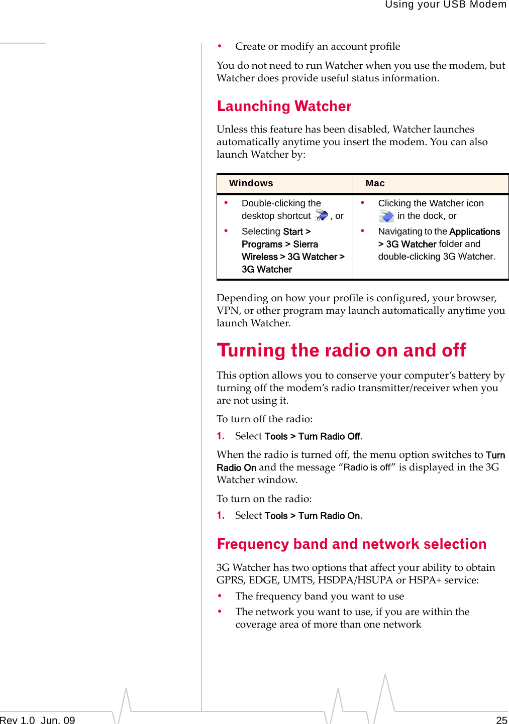 Using your USB ModemRev 1.0  Jun. 09 25•CreateormodifyanaccountprofileYoudonotneedtorunWatcherwhenyouusethemodem,butWatcherdoesprovideusefulstatusinformation.Launching WatcherUnlessthisfeaturehasbeendisabled,Watcherlaunchesautomaticallyanytimeyouinsertthemodem.YoucanalsolaunchWatcherby:Dependingonhowyourprofileisconfigured,yourbrowser,VPN,orotherprogrammaylaunchautomaticallyanytimeyoulaunchWatcher.Turning the radio on and offThisoptionallowsyoutoconserveyourcomputer’sbatterybyturningoffthemodem’sradiotransmitter/receiverwhenyouarenotusingit.Toturnofftheradio:1. SelectTools &gt; Turn Radio Off.Whentheradioisturnedoff,themenuoptionswitchestoTurn Radio Onandthemessage“Radio is off”isdisplayedinthe3GWatcherwindow.Toturnontheradio:1. SelectTools &gt; Turn Radio On.Frequency band and network selection3GWatcherhastwooptionsthataffectyourabilitytoobtainGPRS,EDGE,UMTS,HSDPA/HSUPAorHSPA+service:•Thefrequencybandyouwanttouse•Thenetworkyouwanttouse,ifyouarewithinthecoverageareaofmorethanonenetworkWindows Mac•Double-clicking the desktop shortcut  , or•Selecting Start &gt; Programs &gt; Sierra Wireless &gt; 3G Watcher &gt; 3G Watcher•Clicking the Watcher icon  in the dock, or•Navigating to the Applications &gt; 3G Watcher folder and double-clicking 3G Watcher.
