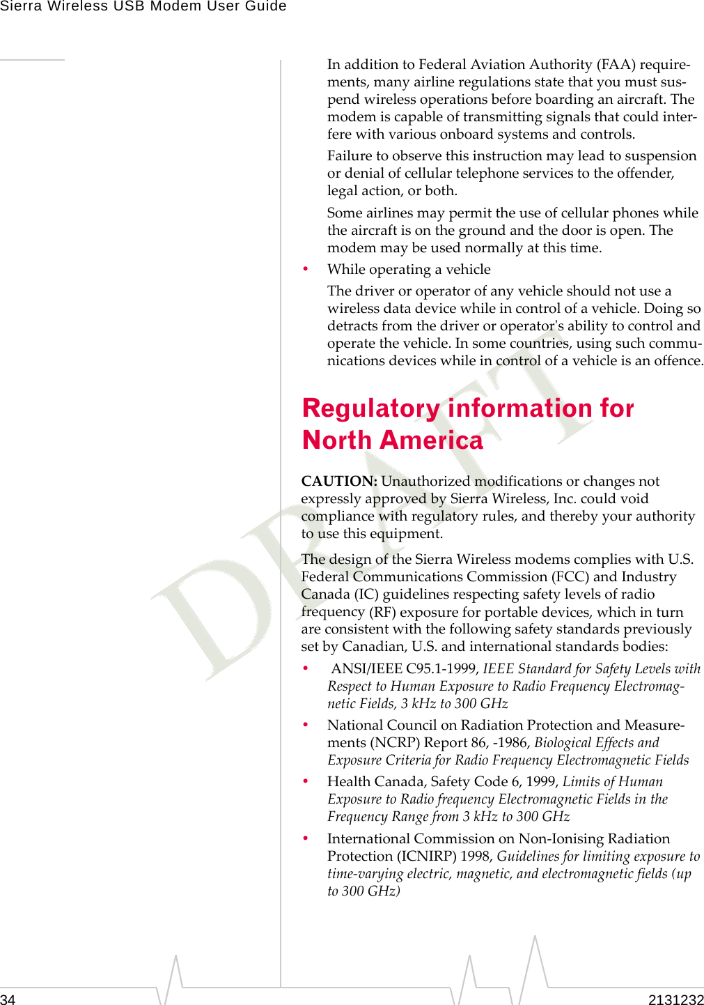 Sierra Wireless USB Modem User Guide34 2131232InadditiontoFederalAviationAuthority(FAA)require‐ments,manyairlineregulationsstatethatyoumustsus‐pendwirelessoperationsbeforeboardinganaircraft.Themodemiscapableoftransmittingsignalsthatcouldinter‐ferewithvariousonboardsystemsandcontrols.Failuretoobservethisinstructionmayleadtosuspensionordenialofcellulartelephoneservicestotheoffender,legalaction,orboth.Someairlinesmaypermittheuseofcellularphoneswhiletheaircraftisonthegroundandthedoorisopen.Themodemmaybeusednormallyatthistime.•WhileoperatingavehicleThedriveroroperatorofanyvehicleshouldnotuseawirelessdatadevicewhileincontrolofavehicle.Doingsodetractsfromthedriveroroperatorʹsabilitytocontrolandoperatethevehicle.Insomecountries,usingsuchcommu‐nicationsdeviceswhileincontrolofavehicleisanoffence.Regulatory information for North AmericaCAUTION:UnauthorizedmodificationsorchangesnotexpresslyapprovedbySierraWireless,Inc.couldvoidcompliancewithregulatoryrules,andtherebyyourauthoritytousethisequipment.ThedesignoftheSierraWirelessmodemscomplieswithU.S.FederalCommunicationsCommission(FCC)andIndustryCanada(IC)guidelinesrespectingsafetylevelsofradiofrequency(RF)exposureforportabledevices,whichinturnareconsistentwiththefollowingsafetystandardspreviouslysetbyCanadian,U.S.andinternationalstandardsbodies:•ANSI/IEEEC95.1‐1999,IEEEStandardforSafetyLevelswithRespecttoHumanExposuretoRadioFrequencyElectromag‐neticFields,3kHzto300GHz•NationalCouncilonRadiationProtectionandMeasure‐ments(NCRP)Report86,‐1986,BiologicalEffectsandExposureCriteriaforRadioFrequencyElectromagneticFields•HealthCanada,SafetyCode6,1999,LimitsofHumanExposuretoRadiofrequencyElectromagneticFieldsintheFrequencyRangefrom3kHzto300GHz•InternationalCommissiononNon‐IonisingRadiationProtection(ICNIRP)1998,Guidelinesforlimitingexposuretotime‐varyingelectric,magnetic,andelectromagneticfields(upto300GHz)