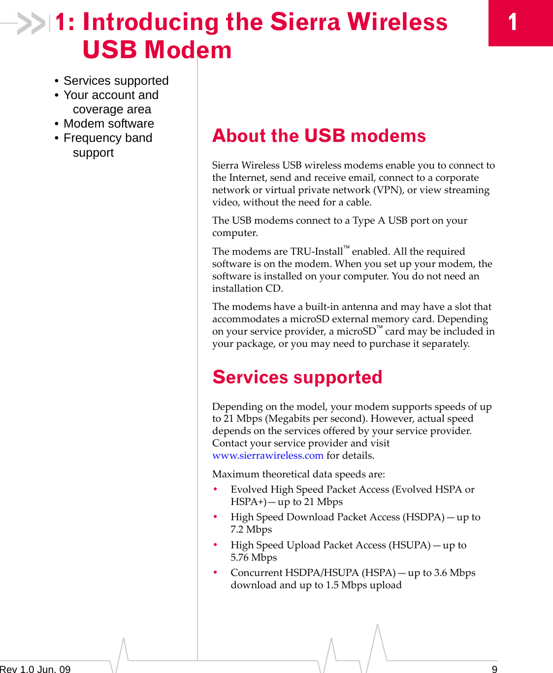 Rev 1.0 Jun. 09 911: Introducing the Sierra Wireless USB Modem• Services supported• Your account and coverage area• Modem software• Frequency band support About the USB modemsSierraWirelessUSBwirelessmodemsenableyoutoconnecttotheInternet,sendandreceiveemail,connecttoacorporatenetworkorvirtualprivatenetwork(VPN),orviewstreamingvideo,withouttheneedforacable.TheUSBmodemsconnecttoaTypeAUSBportonyourcomputer.ThemodemsareTRU‐Installenabled.Alltherequiredsoftwareisonthemodem.Whenyousetupyourmodem,thesoftwareisinstalledonyourcomputer.YoudonotneedaninstallationCD.Themodemshaveabuilt‐inantennaandmayhaveaslotthataccommodatesamicroSDexternalmemorycard.Dependingonyourserviceprovider,amicroSDcardmaybeincludedinyourpackage,oryoumayneedtopurchaseitseparately.Services supportedDependingonthemodel,yourmodemsupportsspeedsofupto21Mbps(Megabitspersecond).However,actualspeeddependsontheservicesofferedbyyourserviceprovider.Contactyourserviceproviderandvisitwww.sierrawireless.comfordetails.Maximumtheoreticaldataspeedsare:•EvolvedHighSpeedPacketAccess(EvolvedHSPAorHSPA+)—upto21 Mbps•HighSpeedDownloadPacketAccess(HSDPA)—upto7.2 Mbps•HighSpeedUploadPacketAccess(HSUPA)—upto5.76 Mbps•ConcurrentHSDPA/HSUPA(HSPA)—upto3.6Mbpsdownloadandupto1.5Mbpsupload
