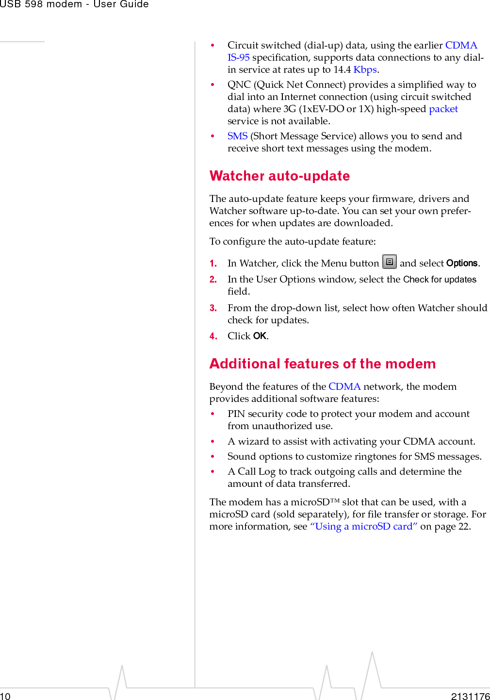 USB 598 modem - User Guide10 2131176•Circuitswitched(dial‐up)data,usingtheearlierCDMAIS‐95specification,supportsdataconnectionstoanydial‐inserviceatratesupto14.4 Kbps.•QNC (QuickNetConnect)providesasimplifiedwaytodialintoanInternetconnection(usingcircuitswitcheddata)where3G(1xEV‐DOor1X)high‐speedpacketserviceisnotavailable.•SMS (ShortMessageService)allowsyoutosendandreceiveshorttextmessagesusingthemodem.Watcher auto-updateTheauto‐updatefeaturekeepsyourfirmware,driversandWatchersoftwareup‐to‐date.Youcansetyourownprefer‐encesforwhenupdatesaredownloaded.Toconfiguretheauto‐updatefeature:1. InWatcher,clicktheMenubuttonandselectOptions.2. IntheUserOptionswindow,selecttheCheck for updatesfield.3. Fromthedrop‐downlist,selecthowoftenWatchershouldcheckforupdates.4. ClickOK.Additional features of the modemBeyondthefeaturesoftheCDMAnetwork,themodemprovidesadditionalsoftwarefeatures:•PINsecuritycodetoprotectyourmodemandaccountfromunauthorizeduse.•AwizardtoassistwithactivatingyourCDMAaccount.•SoundoptionstocustomizeringtonesforSMSmessages.•ACallLogtotrackoutgoingcallsanddeterminetheamountofdatatransferred.ThemodemhasamicroSD™slotthatcanbeused,withamicroSDcard(soldseparately),forfiletransferorstorage.Formoreinformation,see“UsingamicroSDcard”onpage 22.