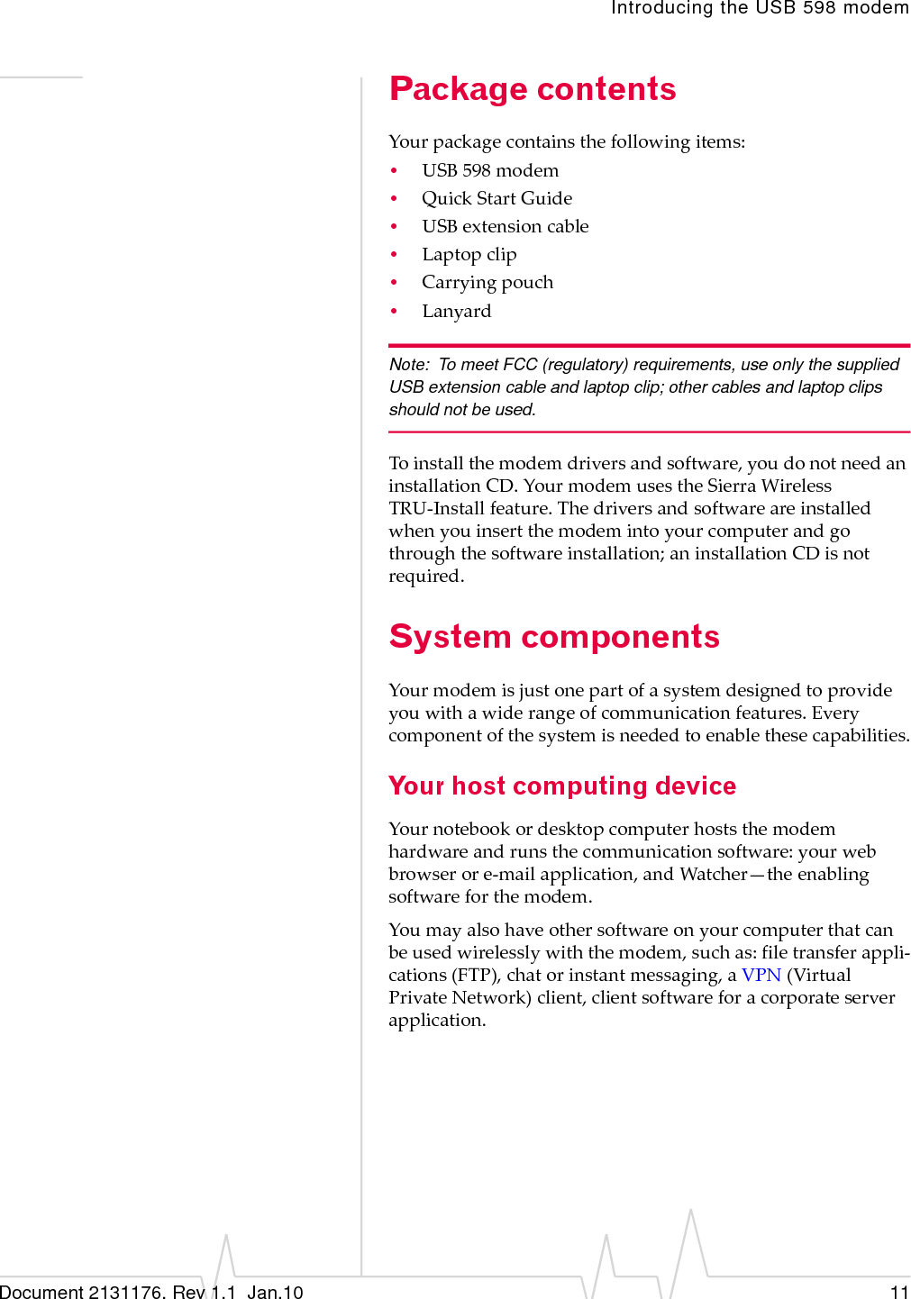 Introducing the USB 598 modemDocument 2131176. Rev 1.1  Jan.10 11Package contentsYourpackagecontainsthefollowingitems:•USB598modem•QuickStartGuide•USBextensioncable•Laptopclip•Carryingpouch•LanyardNote: To meet FCC (regulatory) requirements, use only the supplied USB extension cable and laptop clip; other cables and laptop clips should not be used.Toinstallthemodemdriversandsoftware,youdonotneedaninstallationCD.YourmodemusestheSierraWirelessTRU‐Installfeature.Thedriversandsoftwareareinstalledwhenyouinsertthemodemintoyourcomputerandgothroughthesoftwareinstallation;aninstallationCDisnotrequired.System componentsYourmodemisjustonepartofasystemdesignedtoprovideyouwithawiderangeofcommunicationfeatures.Everycomponentofthesystemisneededtoenablethesecapabilities.Your host computing deviceYournotebookordesktopcomputerhoststhemodemhardwareandrunsthecommunicationsoftware:yourwebbrowserore‐mailapplication,andWatcher—theenablingsoftwareforthemodem.Youmayalsohaveothersoftwareonyourcomputerthatcanbeusedwirelesslywiththemodem,suchas:filetransferappli‐cations(FTP),chatorinstantmessaging,aVPN(VirtualPrivateNetwork)client,clientsoftwareforacorporateserverapplication.