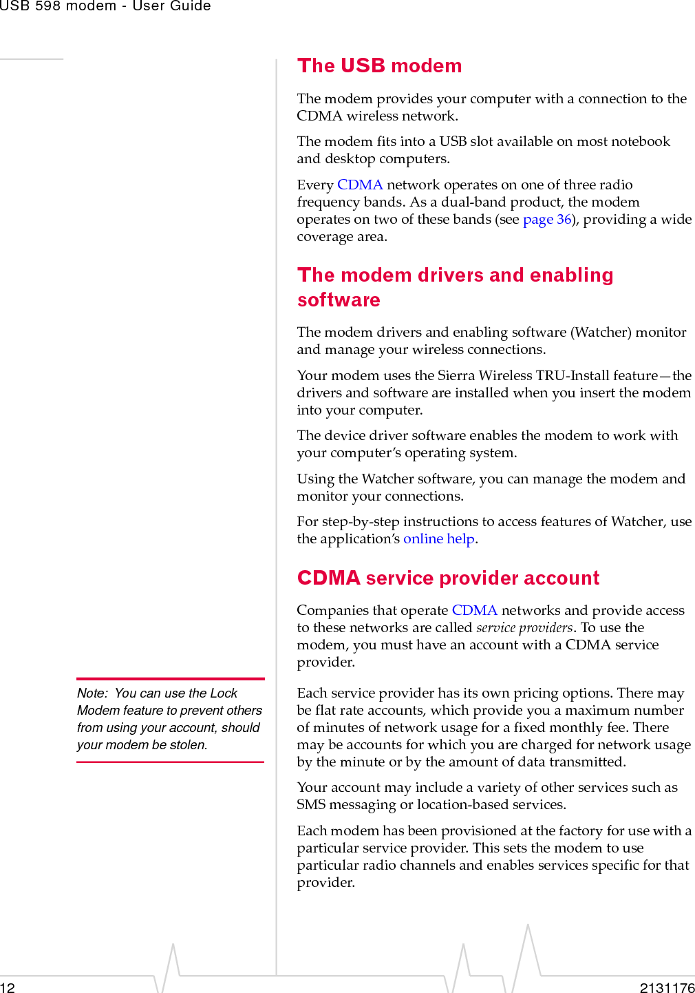 USB 598 modem - User Guide12 2131176The USB modemThemodemprovidesyourcomputerwithaconnectiontotheCDMAwirelessnetwork.ThemodemfitsintoaUSBslotavailableonmostnotebookanddesktopcomputers.EveryCDMAnetworkoperatesononeofthreeradiofrequencybands.Asadual‐bandproduct,themodemoperatesontwoofthesebands(seepage 36),providingawidecoveragearea.The modem drivers and enabling softwareThemodemdriversandenablingsoftware(Watcher)monitorandmanageyourwirelessconnections.YourmodemusestheSierraWirelessTRU‐Installfeature—thedriversandsoftwareareinstalledwhenyouinsertthemodemintoyourcomputer.Thedevicedriversoftwareenablesthemodemtoworkwithyourcomputer’soperatingsystem.UsingtheWatchersoftware,youcanmanagethemodemandmonitoryourconnections.Forstep‐by‐stepinstructionstoaccessfeaturesofWatcher,usetheapplication’sonlinehelp.CDMA service provider accountCompaniesthatoperateCDMAnetworksandprovideaccesstothesenetworksarecalledserviceproviders.Tousethemodem,youmusthaveanaccountwithaCDMAserviceprovider.Note: You can use the Lock Modem feature to prevent others from using your account, should your modem be stolen.Eachserviceproviderhasitsownpricingoptions.Theremaybeflatrateaccounts,whichprovideyouamaximumnumberofminutesofnetworkusageforafixedmonthlyfee.Theremaybeaccountsforwhichyouarechargedfornetworkusagebytheminuteorbytheamountofdatatransmitted.YouraccountmayincludeavarietyofotherservicessuchasSMSmessagingorlocation‐basedservices.Eachmodemhasbeenprovisionedatthefactoryforusewithaparticularserviceprovider.Thissetsthemodemtouseparticularradiochannelsandenablesservicesspecificforthatprovider.