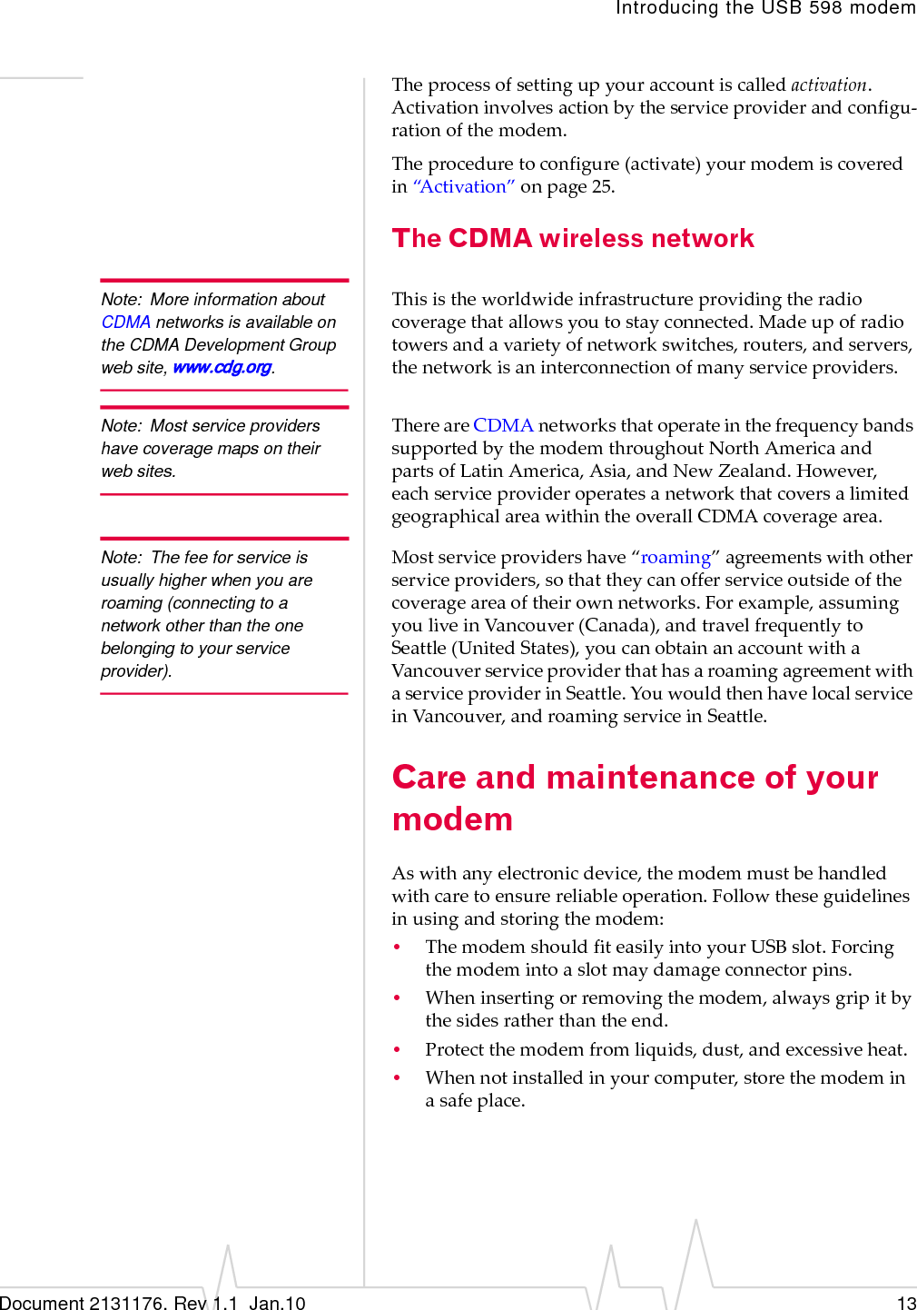 Introducing the USB 598 modemDocument 2131176. Rev 1.1  Jan.10 13Theprocessofsettingupyouraccountiscalledactivation.Activationinvolvesactionbytheserviceproviderandconfigu‐rationofthemodem.Theproceduretoconfigure(activate)yourmodemiscoveredin“Activation”onpage 25.The CDMA wireless networkNote: More information about CDMA networks is available on the CDMA Development Group web site, www.cdg.org.Thisistheworldwideinfrastructureprovidingtheradiocoveragethatallowsyoutostayconnected.Madeupofradiotowersandavarietyofnetworkswitches,routers,andservers,thenetworkisaninterconnectionofmanyserviceproviders.Note: Most service providers have coverage maps on their web sites.ThereareCDMAnetworksthatoperateinthefrequencybandssupportedbythemodemthroughoutNorthAmericaandpartsofLatinAmerica,Asia,andNewZealand.However,eachserviceprovideroperatesanetworkthatcoversalimitedgeographicalareawithintheoverallCDMAcoveragearea.Note: The fee for service is usually higher when you are roaming (connecting to a network other than the one belonging to your service provider).Mostserviceprovidershave“roaming”agreementswithotherserviceproviders,sothattheycanofferserviceoutsideofthecoverageareaoftheirownnetworks.Forexample,assumingyouliveinVancouver(Canada),andtravelfrequentlytoSeattle(UnitedStates),youcanobtainanaccountwithaVancouverserviceproviderthathasaroamingagreementwithaserviceproviderinSeattle.YouwouldthenhavelocalserviceinVancouver,androamingserviceinSeattle.Care and maintenance of your modemAswithanyelectronicdevice,themodemmustbehandledwithcaretoensurereliableoperation.Followtheseguidelinesinusingandstoringthemodem:•ThemodemshouldfiteasilyintoyourUSBslot.Forcingthemodemintoaslotmaydamageconnectorpins.•Wheninsertingorremovingthemodem,alwaysgripitbythesidesratherthantheend.•Protectthemodemfromliquids,dust,andexcessiveheat.•Whennotinstalledinyourcomputer,storethemodeminasafeplace.