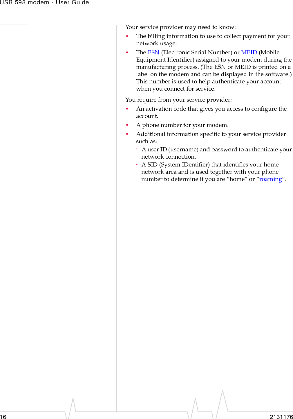 USB 598 modem - User Guide16 2131176Yourserviceprovidermayneedtoknow:•Thebillinginformationtousetocollectpaymentforyournetworkusage.•TheESN (ElectronicSerialNumber)orMEID(MobileEquipmentIdentifier)assignedtoyourmodemduringthemanufacturingprocess.(TheESNorMEIDisprintedonalabelonthemodemandcanbedisplayedinthesoftware.)Thisnumberisusedtohelpauthenticateyouraccountwhenyouconnectforservice.Yourequirefromyourserviceprovider:•Anactivationcodethatgivesyouaccesstoconfiguretheaccount.•Aphonenumberforyourmodem.•Additionalinformationspecifictoyourserviceprovidersuchas:·AuserID(username)andpasswordtoauthenticateyournetworkconnection.·ASID(SystemIDentifier)thatidentifiesyourhomenetworkareaandisusedtogetherwithyourphonenumbertodetermineifyouare“home”or“roaming”.