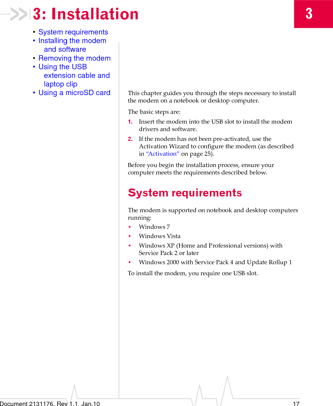 Document 2131176. Rev 1.1  Jan.10 1733: Installation•System requirements• Installing the modem and software•Removing the modem• Using the USB extension cable and laptop clip• Using a microSD card Thischapterguidesyouthroughthestepsnecessarytoinstallthemodemonanotebookordesktopcomputer.Thebasicstepsare:1. InsertthemodemintotheUSBslottoinstallthemodemdriversandsoftware.2. Ifthemodemhasnotbeenpre‐activated,usetheActivationWizardtoconfigurethemodem(asdescribedin“Activation”onpage 25).Beforeyoubegintheinstallationprocess,ensureyourcomputermeetstherequirementsdescribedbelow.System requirementsThemodemissupportedonnotebookanddesktopcomputersrunning:•Windows7•WindowsVista•Windows XP(HomeandProfessionalversions)withServicePack 2orlater•Windows2000withServicePack4andUpdateRollup1Toinstallthemodem,yourequireoneUSBslot.