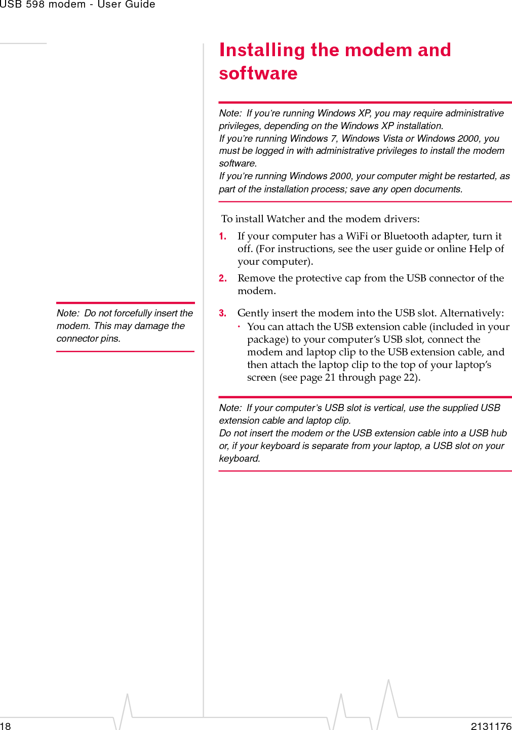 USB 598 modem - User Guide18 2131176Installing the modem and softwareNote: If you’re running Windows XP, you may require administrative privileges, depending on the Windows XP installation.If you’re running Windows 7, Windows Vista or Windows 2000, you must be logged in with administrative privileges to install the modem software.If you’re running Windows 2000, your computer might be restarted, as part of the installation process; save any open documents.ToinstallWatcherandthemodemdrivers:1. IfyourcomputerhasaWiFiorBluetoothadapter,turnitoff.(Forinstructions,seetheuserguideoronlineHelpofyourcomputer).2. RemovetheprotectivecapfromtheUSBconnectorofthemodem.Note: Do not forcefully insert the modem. This may damage the connector pins.3. GentlyinsertthemodemintotheUSBslot.Alternatively:·YoucanattachtheUSBextensioncable(includedinyourpackage)toyourcomputer’sUSBslot,connectthemodemandlaptopcliptotheUSBextensioncable,andthenattachthelaptopcliptothetopofyourlaptop’sscreen(seepage 21throughpage 22).Note: If your computer’s USB slot is vertical, use the supplied USB extension cable and laptop clip.Do not insert the modem or the USB extension cable into a USB hub or, if your keyboard is separate from your laptop, a USB slot on your keyboard.
