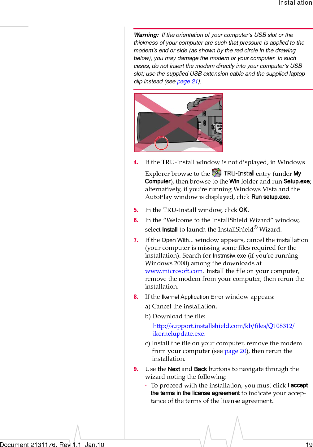 InstallationDocument 2131176. Rev 1.1  Jan.10 19Warning: If the orientation of your computer’s USB slot or the thickness of your computer are such that pressure is applied to the modem’s end or side (as shown by the red circle in the drawing below), you may damage the modem or your computer. In such cases, do not insert the modem directly into your computer’s USB slot; use the supplied USB extension cable and the supplied laptop clip instead (see page 21).4. IftheTRU‐Installwindowisnotdisplayed,inWindowsExplorerbrowsetotheentry(underMy Computer),thenbrowsetotheWinfolderandrunSetup.exe;alternatively,ifyou’rerunningWindowsVistaandtheAutoPlaywindowisdisplayed,clickRun setup.exe.5. IntheTRU‐Installwindow,clickOK.6. Inthe“WelcometotheInstallShieldWizard”window,selectInstalltolaunchtheInstallShield®Wizard.7. IftheOpen With...windowappears,canceltheinstallation(yourcomputerismissingsomefilesrequiredfortheinstallation).SearchforInstmsiw.exe(ifyou’rerunningWindows2000)amongthedownloadsatwww.microsoft.com.Installthefileonyourcomputer,removethemodemfromyourcomputer,thenreruntheinstallation.8. IftheIkernel Application Errorwindowappears:a)Canceltheinstallation.b)Downloadthefile:http://support.installshield.com/kb/files/Q108312/ikernelupdate.exe.c)Installthefileonyourcomputer,removethemodemfromyourcomputer(seepage 20),thenreruntheinstallation.9. UsetheNextandBackbuttonstonavigatethroughthewizardnotingthefollowing:·Toproceedwiththeinstallation,youmustclickI accept the terms in the license agreement toindicateyouraccep‐tanceofthetermsofthelicenseagreement.