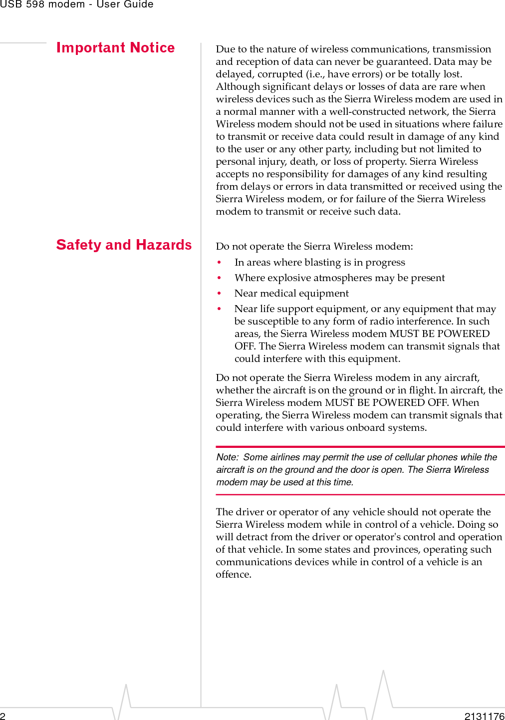 USB 598 modem - User Guide22131176Important Notice Duetothenatureofwirelesscommunications,transmissionandreceptionofdatacanneverbeguaranteed.Datamaybedelayed,corrupted(i.e.,haveerrors)orbetotallylost.AlthoughsignificantdelaysorlossesofdataarerarewhenwirelessdevicessuchastheSierraWirelessmodemareusedinanormalmannerwithawell‐constructednetwork,theSierraWirelessmodemshouldnotbeusedinsituationswherefailuretotransmitorreceivedatacouldresultindamageofanykindtotheuseroranyotherparty,includingbutnotlimitedtopersonalinjury,death,orlossofproperty.SierraWirelessacceptsnoresponsibilityfordamagesofanykindresultingfromdelaysorerrorsindatatransmittedorreceivedusingtheSierraWirelessmodem,orforfailureoftheSierraWirelessmodemtotransmitorreceivesuchdata.Safety and Hazards DonotoperatetheSierraWirelessmodem:•Inareaswhereblastingisinprogress•Whereexplosiveatmospheresmaybepresent•Nearmedicalequipment•Nearlifesupportequipment,oranyequipmentthatmaybesusceptibletoanyformofradiointerference.Insuchareas,theSierraWirelessmodemMUSTBEPOWEREDOFF.TheSierraWirelessmodemcantransmitsignalsthatcouldinterferewiththisequipment.DonotoperatetheSierraWirelessmodeminanyaircraft,whethertheaircraftisonthegroundorinflight.Inaircraft,theSierraWirelessmodemMUSTBEPOWEREDOFF.Whenoperating,theSierraWirelessmodemcantransmitsignalsthatcouldinterferewithvariousonboardsystems.Note: Some airlines may permit the use of cellular phones while the aircraft is on the ground and the door is open. The Sierra Wireless  modem may be used at this time.ThedriveroroperatorofanyvehicleshouldnotoperatetheSierraWirelessmodemwhileincontrolofavehicle.Doingsowilldetractfromthedriveroroperatorʹscontrolandoperationofthatvehicle.Insomestatesandprovinces,operatingsuchcommunicationsdeviceswhileincontrolofavehicleisanoffence.