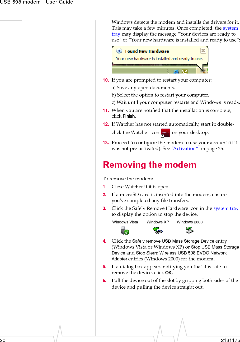 USB 598 modem - User Guide20 2131176Windowsdetectsthemodemandinstallsthedriversforit.Thismaytakeafewminutes.Oncecompleted,thesystemtraymaydisplaythemessage“Yourdevicesarereadytouse“or“Yournewhardwareisinstalledandreadytouse”:10. Ifyouarepromptedtorestartyourcomputer:a)Saveanyopendocuments.b)Selecttheoptiontorestartyourcomputer.c)WaituntilyourcomputerrestartsandWindowsisready.11. Whenyouarenotifiedthattheinstallationiscomplete,clickFinish.12. IfWatcherhasnotstartedautomatically,startit:double‐clicktheWatchericononyourdesktop.13. Proceedtoconfigurethemodemtouseyouraccount(ifitwasnotpre‐activated).See“Activation”onpage 25.Removing the modemToremovethemodem:1. CloseWatcherifitisopen.2. IfamicroSDcardisinsertedintothemodem,ensureyouʹvecompletedanyfiletransfers.3. ClicktheSafelyRemoveHardwareiconinthesystemtraytodisplaytheoptiontostopthedevice.4. ClicktheSafely remove USB Mass Storage Deviceentry(WindowsVistaorWindowsXP)orStop USB Mass Storage DeviceandStop Sierra Wireless USB 598 EVDO Network Adapterentries(Windows2000)forthemodem.5. Ifadialogboxappearsnotifyingyouthatitissafetoremovethedevice,clickOK.6. Pullthedeviceoutoftheslotbygrippingbothsidesofthedeviceandpullingthedevicestraightout.Windows Vista Windows XP Windows 2000