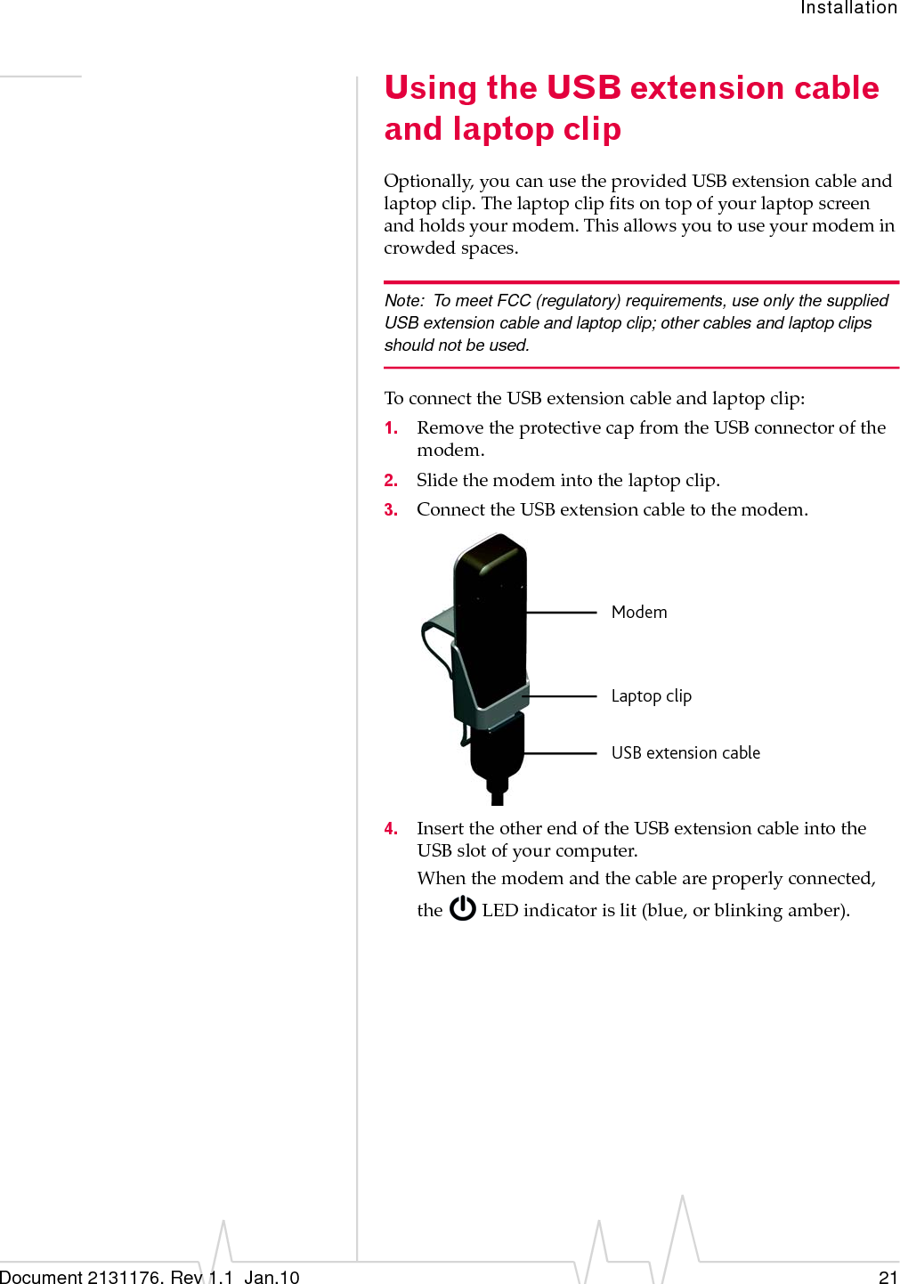 InstallationDocument 2131176. Rev 1.1  Jan.10 21Using the USB extension cable and laptop clipOptionally,youcanusetheprovidedUSBextensioncableandlaptopclip.Thelaptopclipfitsontopofyourlaptopscreenandholdsyourmodem.Thisallowsyoutouseyourmodemincrowdedspaces.Note: To meet FCC (regulatory) requirements, use only the supplied USB extension cable and laptop clip; other cables and laptop clips should not be used.ToconnecttheUSBextensioncableandlaptopclip:1. RemovetheprotectivecapfromtheUSBconnectorofthemodem.2. Slidethemodemintothelaptopclip.3. ConnecttheUSBextensioncabletothemodem.4. InserttheotherendoftheUSBextensioncableintotheUSBslotofyourcomputer.Whenthemodemandthecableareproperlyconnected,theLEDindicatorislit(blue,orblinkingamber).ModemLaptop clipUSB extension cable