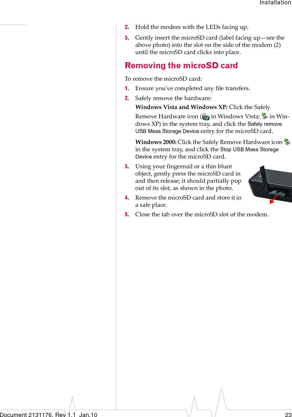 InstallationDocument 2131176. Rev 1.1  Jan.10 232. HoldthemodemwiththeLEDsfacingup.3. GentlyinsertthemicroSDcard(labelfacingup—seetheabovephoto)intotheslotonthesideofthemodem(2)untilthemicroSDcardclicksintoplace.Removing the microSD cardToremovethemicroSDcard:1. Ensureyouʹvecompletedanyfiletransfers.2. Safelyremovethehardware:WindowsVistaandWindowsXP:ClicktheSafelyRemoveHardwareicon(inWindowsVista;inWin‐dowsXP)inthesystemtray,andclicktheSafely remove USB Mass Storage DeviceentryforthemicroSDcard.Windows2000:ClicktheSafelyRemoveHardwareiconinthesystemtray,andclicktheStop USB Mass Storage DeviceentryforthemicroSDcard.3. Usingyourfingernailorathinbluntobject,gentlypressthemicroSDcardinandthenrelease;itshouldpartiallypopoutofitsslot,asshowninthephoto.4. RemovethemicroSDcardandstoreitinasafeplace.5. ClosethetaboverthemicroSDslotofthemodem.