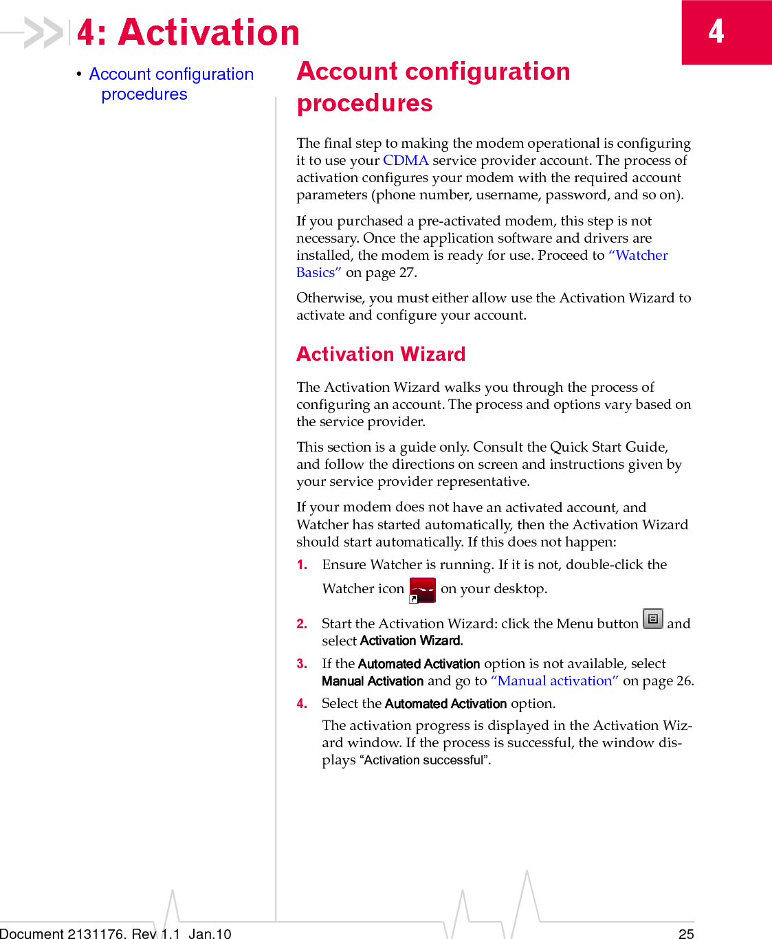 Document 2131176. Rev 1.1  Jan.10 2544: Activation•Account configuration procedures Account configuration proceduresThefinalsteptomakingthemodemoperationalisconfiguringittouseyourCDMAserviceprovideraccount.Theprocessofactivationconfiguresyourmodemwiththerequiredaccountparameters(phonenumber,username,password,andsoon).Ifyoupurchasedapre‐activatedmodem,thisstepisnotnecessary.Oncetheapplicationsoftwareanddriversareinstalled,themodemisreadyforuse.Proceedto“WatcherBasics”onpage 27.Otherwise,youmusteitherallowusetheActivationWizardtoactivateandconfigureyouraccount.Activation WizardTheActivationWizardwalksyouthroughtheprocessofconfiguringanaccount.Theprocessandoptionsvarybasedontheserviceprovider.Thissectionisaguideonly.ConsulttheQuickStartGuide,andfollowthedirectionsonscreenandinstructionsgivenbyyourserviceproviderrepresentative.Ifyourmodemdoesnothaveanactivatedaccount,andWatcherhasstartedautomatically,thentheActivationWizardshouldstartautomatically.Ifthisdoesnothappen:1. EnsureWatcherisrunning.Ifitisnot,double‐clicktheWatchericononyourdesktop.2. StarttheActivationWizard:clicktheMenubuttonandselectActivation Wizard.3. IftheAutomated Activationoptionisnotavailable,selectManual Activationandgoto“Manualactivation”onpage 26.4. SelecttheAutomated Activationoption.TheactivationprogressisdisplayedintheActivationWiz‐ardwindow.Iftheprocessissuccessful,thewindowdis‐plays“Activation successful”.