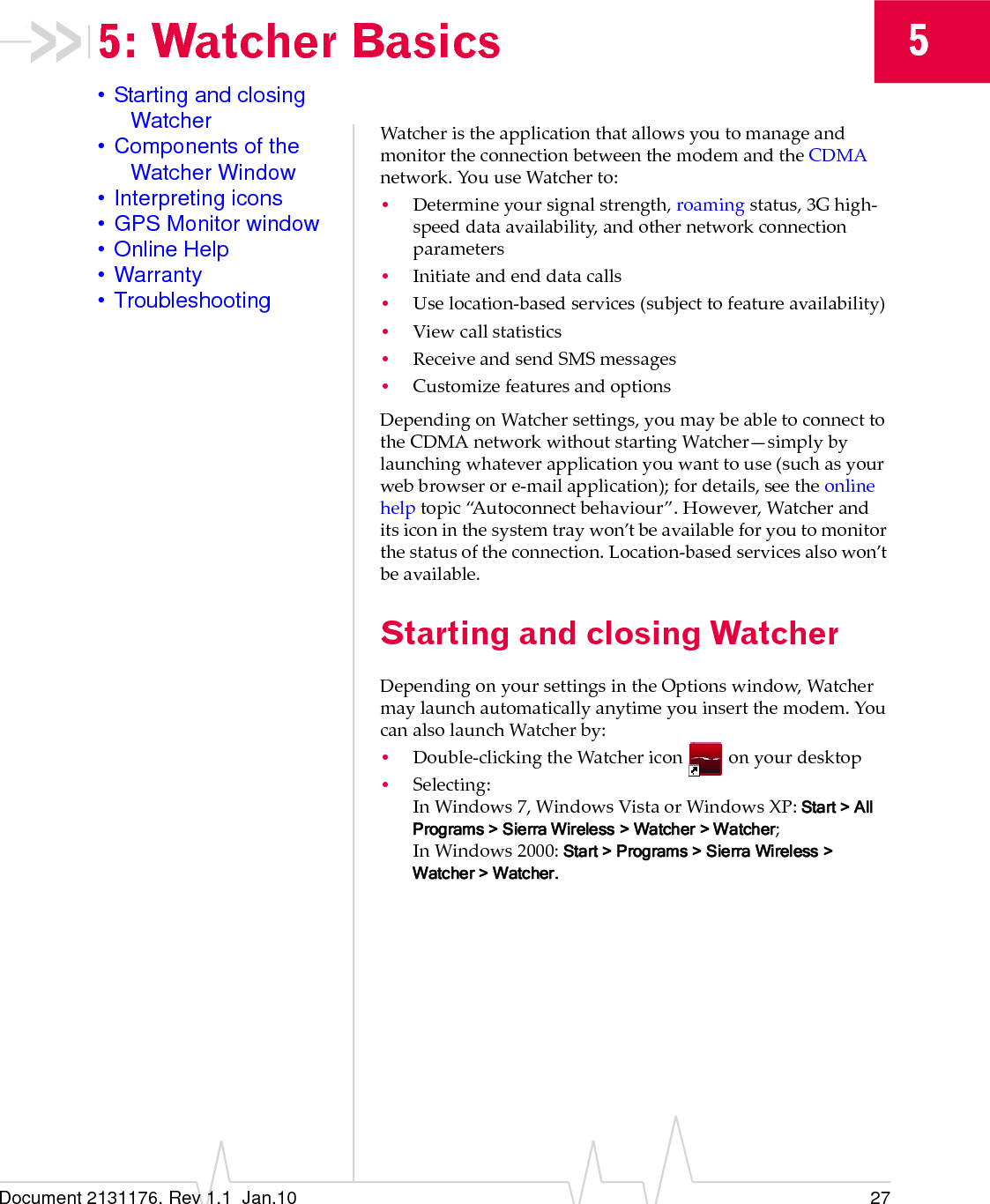 Document 2131176. Rev 1.1  Jan.10 2755: Watcher Basics• Starting and closing Watcher• Components of the Watcher Window• Interpreting icons• GPS Monitor window• Online Help• Warranty• TroubleshootingWatcheristheapplicationthatallowsyoutomanageandmonitortheconnectionbetweenthemodemandtheCDMAnetwork.YouuseWatcherto:•Determineyoursignalstrength,roamingstatus,3Ghigh‐speeddataavailability,andothernetworkconnectionparameters•Initiateandenddatacalls•Uselocation‐basedservices(subjecttofeatureavailability)•Viewcallstatistics•ReceiveandsendSMSmessages•CustomizefeaturesandoptionsDependingonWatchersettings,youmaybeabletoconnecttotheCDMAnetworkwithoutstartingWatcher—simplybylaunchingwhateverapplicationyouwanttouse(suchasyourwebbrowserore‐mailapplication);fordetails,seetheonlinehelptopic“Autoconnectbehaviour”.However,Watcheranditsiconinthesystemtraywon’tbeavailableforyoutomonitorthestatusoftheconnection.Location‐basedservicesalsowon’tbeavailable.Starting and closing WatcherDependingonyoursettingsintheOptionswindow,Watchermaylaunchautomaticallyanytimeyouinsertthemodem.YoucanalsolaunchWatcherby:•Double‐clickingtheWatchericon onyourdesktop•Selecting:InWindows7,WindowsVistaorWindows XP:Start &gt; All Programs &gt; Sierra Wireless &gt; Watcher &gt; Watcher;InWindows2000:Start &gt; Programs &gt; Sierra Wireless &gt; Watcher &gt; Watcher.