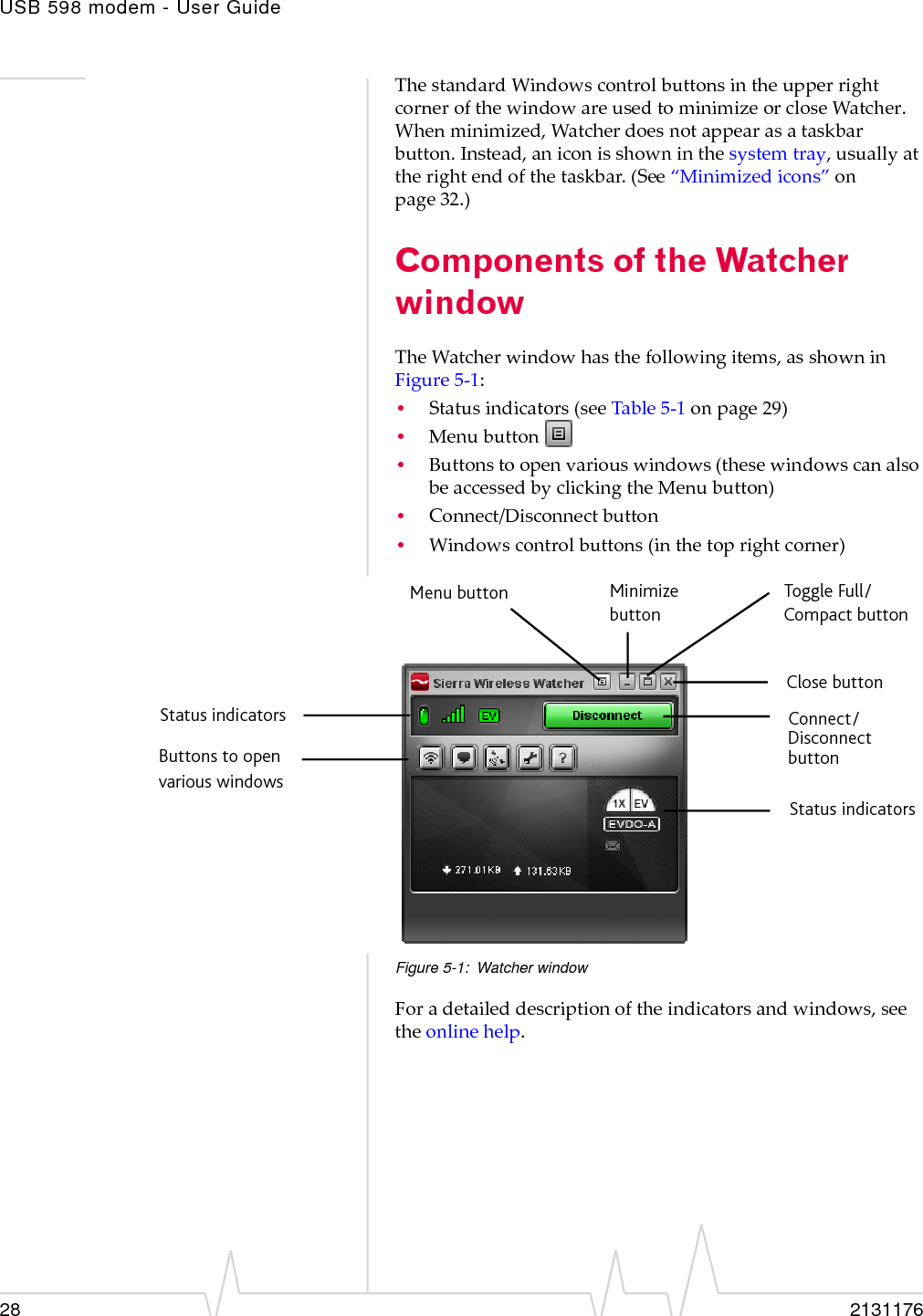 USB 598 modem - User Guide28 2131176ThestandardWindowscontrolbuttonsintheupperrightcornerofthewindowareusedtominimizeorcloseWatcher.Whenminimized,Watcherdoesnotappearasataskbarbutton.Instead,aniconisshowninthesystemtray,usuallyattherightendofthetaskbar.(See“Minimizedicons”onpage 32.)Components of the Watcher windowTheWatcherwindowhasthefollowingitems,asshowninFigure 5‐1:•Statusindicators(seeTable 5‐1onpage 29)•Menubutton•Buttonstoopenvariouswindows(thesewindowscanalsobeaccessedbyclickingtheMenubutton)•Connect/Disconnectbutton•Windowscontrolbuttons(inthetoprightcorner)Figure 5-1: Watcher windowForadetaileddescriptionoftheindicatorsandwindows,seetheonlinehelp.Toggle Full/Close buttonMinimizeMenu buttonbuttonDisconnectConnect/ button Compact buttonButtons to openvarious windowsStatus indicatorsStatus indicators