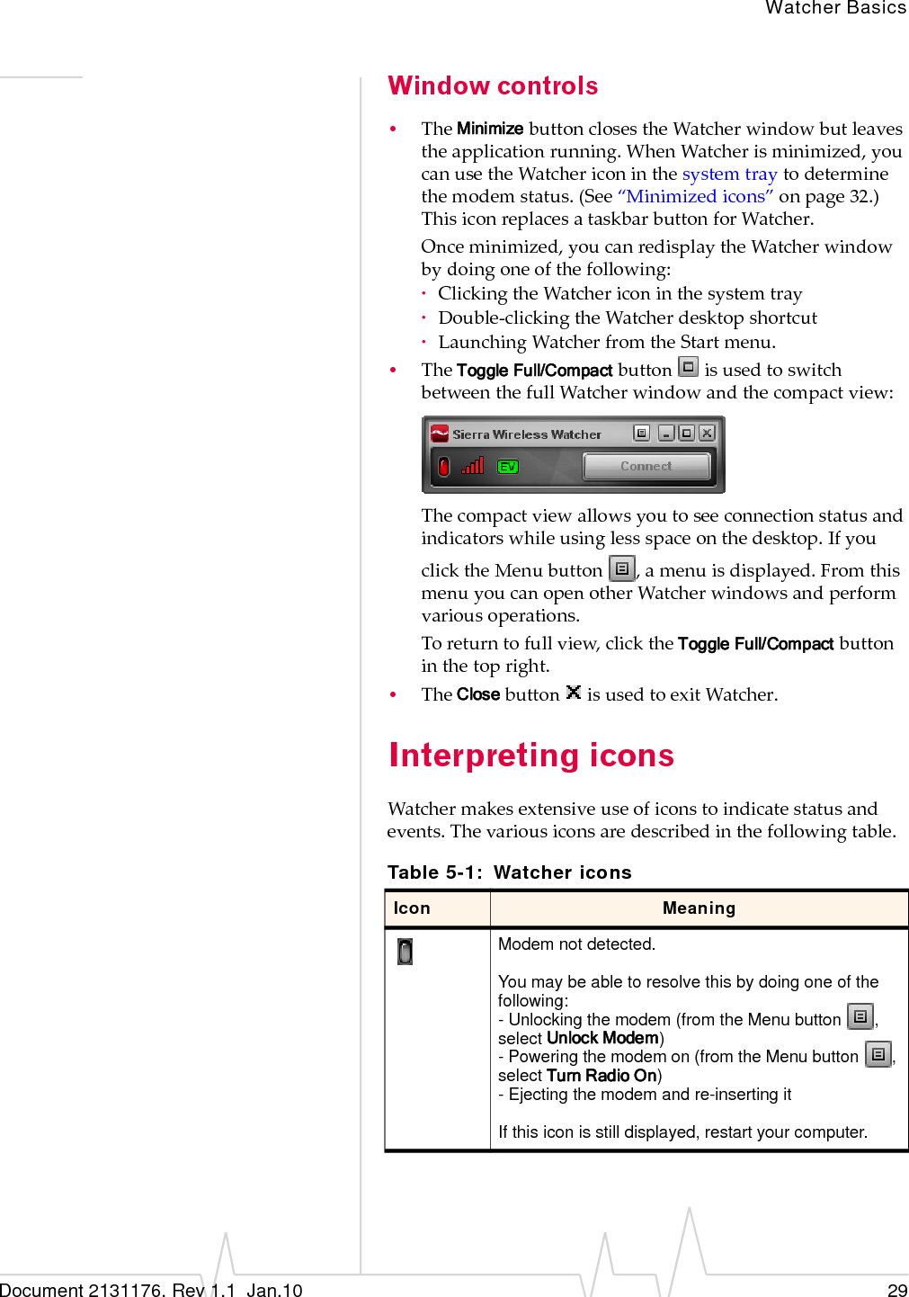 Watcher BasicsDocument 2131176. Rev 1.1  Jan.10 29Window controls•TheMinimizebuttonclosestheWatcherwindowbutleavestheapplicationrunning.WhenWatcherisminimized,youcanusetheWatchericoninthesystemtraytodeterminethemodemstatus.(See“Minimizedicons”onpage 32.)ThisiconreplacesataskbarbuttonforWatcher.Onceminimized,youcanredisplaytheWatcherwindowbydoingoneofthefollowing:·ClickingtheWatchericoninthesystemtray·Double‐clickingtheWatcherdesktopshortcut·LaunchingWatcherfromtheStartmenu.•TheToggle Full/CompactbuttonisusedtoswitchbetweenthefullWatcherwindowandthecompactview:Thecompactviewallowsyoutoseeconnectionstatusandindicatorswhileusinglessspaceonthedesktop.IfyouclicktheMenubutton,amenuisdisplayed.FromthismenuyoucanopenotherWatcherwindowsandperformvariousoperations.Toreturntofullview,clicktheToggle Full/Compactbuttoninthetopright.•TheClosebuttonisusedtoexitWatcher.Interpreting iconsWatchermakesextensiveuseoficonstoindicatestatusandevents.Thevariousiconsaredescribedinthefollowingtable.Table 5-1: Watcher iconsIcon MeaningModem not detected.You may be able to resolve this by doing one of the following:- Unlocking the modem (from the Menu button  , select Unlock Modem)- Powering the modem on (from the Menu button  , select Turn Radio On)- Ejecting the modem and re-inserting itIf this icon is still displayed, restart your computer.