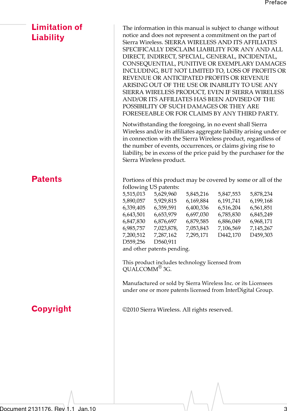 PrefaceDocument 2131176. Rev 1.1  Jan.10 3Limitation of LiabilityTheinformationinthismanualissubjecttochangewithoutnoticeanddoesnotrepresentacommitmentonthepartofSierraWireless.SIERRAWIRELESSANDITSAFFILIATESSPECIFICALLYDISCLAIMLIABILITYFORANYANDALLDIRECT,INDIRECT,SPECIAL,GENERAL,INCIDENTAL,CONSEQUENTIAL,PUNITIVEOREXEMPLARYDAMAGESINCLUDING,BUTNOTLIMITEDTO,LOSSOFPROFITSORREVENUEORANTICIPATEDPROFITSORREVENUEARISINGOUTOFTHEUSEORINABILITYTOUSEANYSIERRAWIRELESSPRODUCT,EVENIFSIERRAWIRELESSAND/ORITSAFFILIATESHASBEENADVISEDOFTHEPOSSIBILITYOFSUCHDAMAGESORTHEYAREFORESEEABLEORFORCLAIMSBYANYTHIRDPARTY.Notwithstandingtheforegoing,innoeventshallSierraWirelessand/oritsaffiliatesaggregateliabilityarisingunderorinconnectionwiththeSierraWirelessproduct,regardlessofthenumberofevents,occurrences,orclaimsgivingrisetoliability,beinexcessofthepricepaidbythepurchaserfortheSierraWirelessproduct.Patents PortionsofthisproductmaybecoveredbysomeorallofthefollowingUSpatents:5,515,013 5,629,960 5,845,216 5,847,553 5,878,2345,890,057 5,929,815 6,169,884 6,191,741 6,199,1686,339,405 6,359,591 6,400,336 6,516,204 6,561,8516,643,501 6,653,979 6,697,030 6,785,830 6,845,2496,847,830 6,876,697 6,879,585 6,886,049 6,968,1716,985,757 7,023,878, 7,053,843 7,106,569 7,145,2677,200,512 7,287,162 7,295,171 D442,170 D459,303D559,256 D560,911andotherpatentspending.ThisproductincludestechnologylicensedfromQUALCOMM®3G.ManufacturedorsoldbySierraWirelessInc.oritsLicenseesunderoneormorepatentslicensedfromInterDigitalGroup.Copyright ©2010SierraWireless.Allrightsreserved.