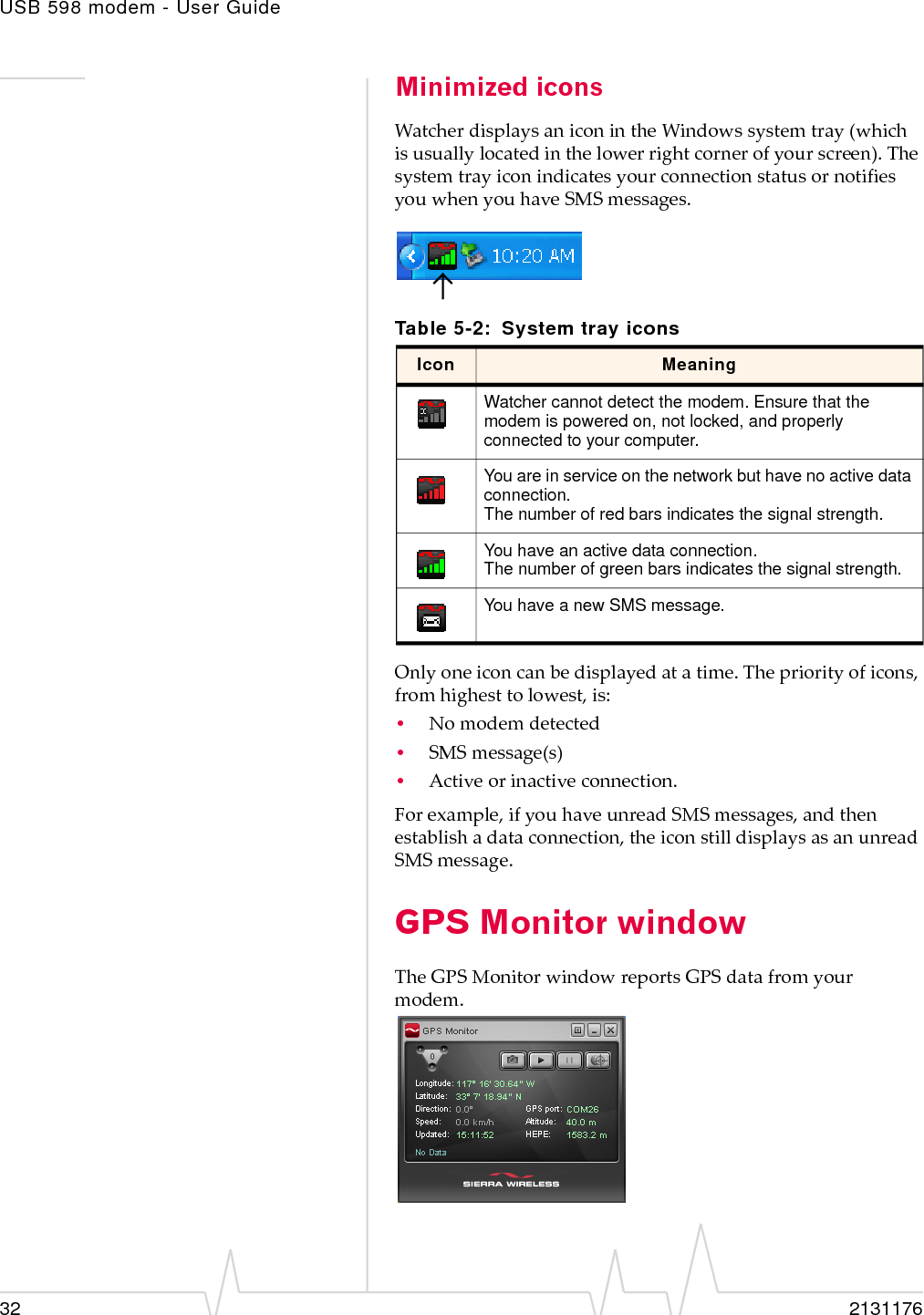 USB 598 modem - User Guide32 2131176Minimized iconsWatcherdisplaysaniconintheWindowssystemtray(whichisusuallylocatedinthelowerrightcornerofyourscreen).ThesystemtrayiconindicatesyourconnectionstatusornotifiesyouwhenyouhaveSMSmessages.Onlyoneiconcanbedisplayedatatime.Thepriorityoficons,fromhighesttolowest,is:•Nomodemdetected•SMSmessage(s)•Activeorinactiveconnection.Forexample,ifyouhaveunreadSMSmessages,andthenestablishadataconnection,theiconstilldisplaysasanunreadSMSmessage.GPS Monitor windowTheGPSMonitorwindowreportsGPSdatafromyourmodem.Table 5-2: System tray iconsIcon MeaningWatcher cannot detect the modem. Ensure that the modem is powered on, not locked, and properly connected to your computer.You are in service on the network but have no active data connection.The number of red bars indicates the signal strength.You have an active data connection.The number of green bars indicates the signal strength.You have a new SMS message.