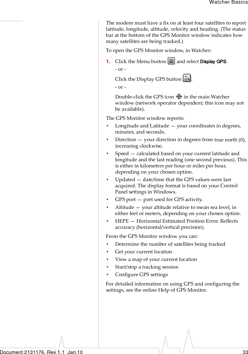 Watcher BasicsDocument 2131176. Rev 1.1  Jan.10 33Themodemmusthaveafixonatleastfoursatellitestoreportlatitude,longitude,altitude,velocityandheading.(ThestatusbaratthebottomoftheGPSMonitorwindowindicateshowmanysatellitesarebeingtracked.)ToopentheGPSMonitorwindow,inWatcher:1. ClicktheMenubuttonandselectDisplay GPS.‐or‐ClicktheDisplayGPSbutton.‐or‐Double‐clicktheGPSiconinthemainWatcherwindow(networkoperatordependent;thisiconmaynotbeavailable).TheGPSMonitorwindowreports:•LongitudeandLatitude—yourcoordinatesindegrees,minutes,andseconds.•Direction—yourdirectionindegreesfromtruenorth(0),increasingclockwise.•Speed—calculatedbasedonyourcurrentlatitudeandlongitudeandthelastreading(onesecondprevious).Thisiseitherinkilometersperhourormilesperhour,dependingonyourchosenoption.•Updated—date/timethattheGPSvalueswerelastacquired.ThedisplayformatisbasedonyourControlPanelsettingsinWindows.•GPSport—portusedforGPSactivity.•Altitude—youraltituderelativetomeansealevel,ineitherfeetormeters,dependingonyourchosenoption.•HEPE—HorizontalEstimatedPositionError.Reflectsaccuracy(horizontal/verticalprecision).FromtheGPSMonitorwindowyoucan:•Determinethenumberofsatellitesbeingtracked•Getyourcurrentlocation•Viewamapofyourcurrentlocation•Start/stopatrackingsession•ConfigureGPSsettingsFordetailedinformationonusingGPSandconfiguringthesettings,seetheonlineHelpofGPSMonitor.
