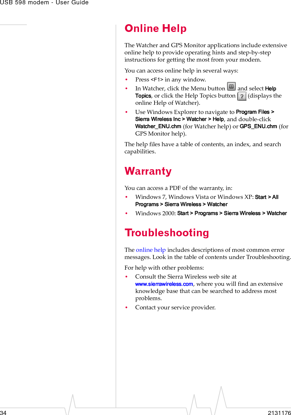 USB 598 modem - User Guide34 2131176Online HelpTheWatcherandGPSMonitorapplicationsincludeextensiveonlinehelptoprovideoperatinghintsandstep‐by‐stepinstructionsforgettingthemostfromyourmodem.Youcanaccessonlinehelpinseveralways:•Press&lt;F1&gt;inanywindow.•InWatcher,clicktheMenubuttonandselectHelp Topics,orclicktheHelpTopicsbutton(displaystheonlineHelpofWatcher).•UseWindowsExplorertonavigatetoProgram Files &gt; Sierra Wireless Inc &gt; Watcher &gt; Help,anddouble‐click Watcher_ENU.chm(forWatcherhelp)orGPS_ENU.chm (forGPSMonitorhelp).Thehelpfileshaveatableofcontents,anindex,andsearchcapabilities.WarrantyYoucanaccessaPDFofthewarranty,in:•Windows7,WindowsVistaorWindowsXP:Start &gt; All Programs &gt; Sierra Wireless &gt; Watcher•Windows2000:Start &gt; Programs &gt; Sierra Wireless &gt; WatcherTroubleshootingTheonlinehelpincludesdescriptionsofmostcommonerrormessages.LookinthetableofcontentsunderTroubleshooting.Forhelpwithotherproblems:•ConsulttheSierraWirelesswebsiteatwww.sierrawireless.com,whereyouwillfindanextensiveknowledgebasethatcanbesearchedtoaddressmostproblems.•Contactyourserviceprovider.